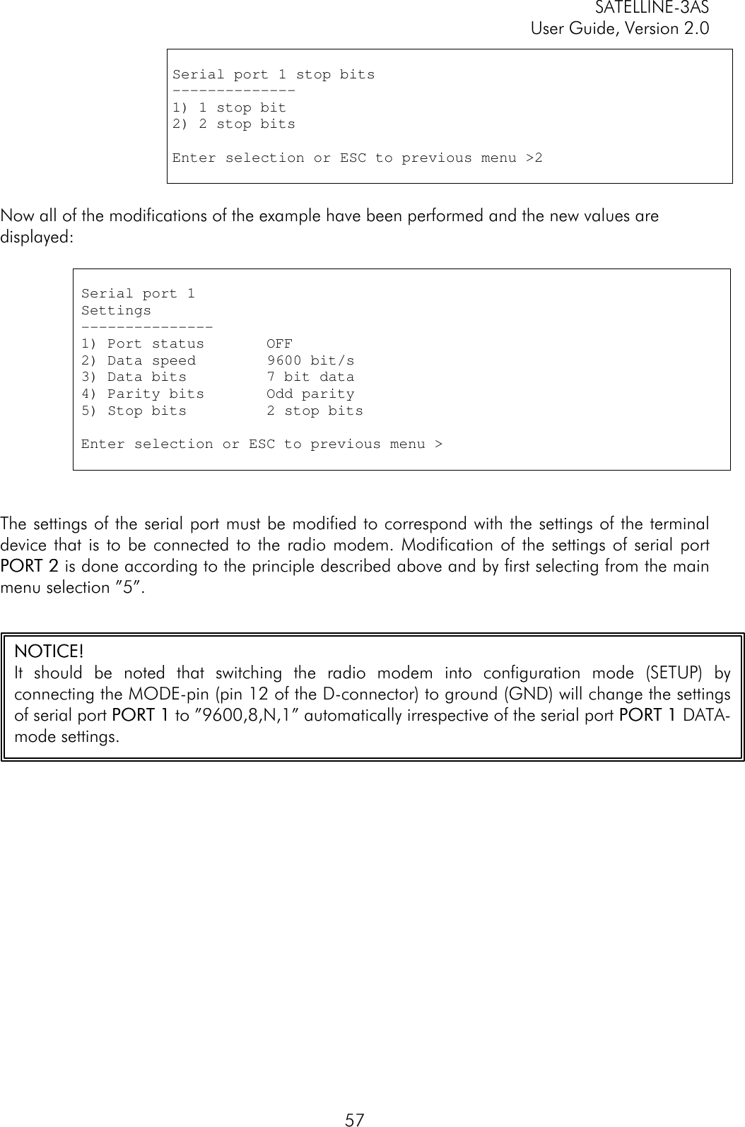 SATELLINE-3ASUser Guide, Version 2.057Serial port 1 stop bits--------------1) 1 stop bit2) 2 stop bitsEnter selection or ESC to previous menu &gt;2Now all of the modifications of the example have been performed and the new values aredisplayed:Serial port 1Settings---------------1) Port status       OFF2) Data speed        9600 bit/s3) Data bits         7 bit data4) Parity bits       Odd parity5) Stop bits         2 stop bitsEnter selection or ESC to previous menu &gt;The settings of the serial port must be modified to correspond with the settings of the terminaldevice that is to be connected to the radio modem. Modification of the settings of serial portPORT 2PORT 2 is done according to the principle described above and by first selecting from the mainmenu selection ”5”.NOTICE!NOTICE!It should be noted that switching the radio modem into configuration mode (SETUP) byconnecting the MODE-pin (pin 12 of the D-connector) to ground (GND) will change the settingsof serial port PORT 1PORT 1 to ”9600,8,N,1” automatically irrespective of the serial port PORT 1PORT 1 DATA-mode settings.