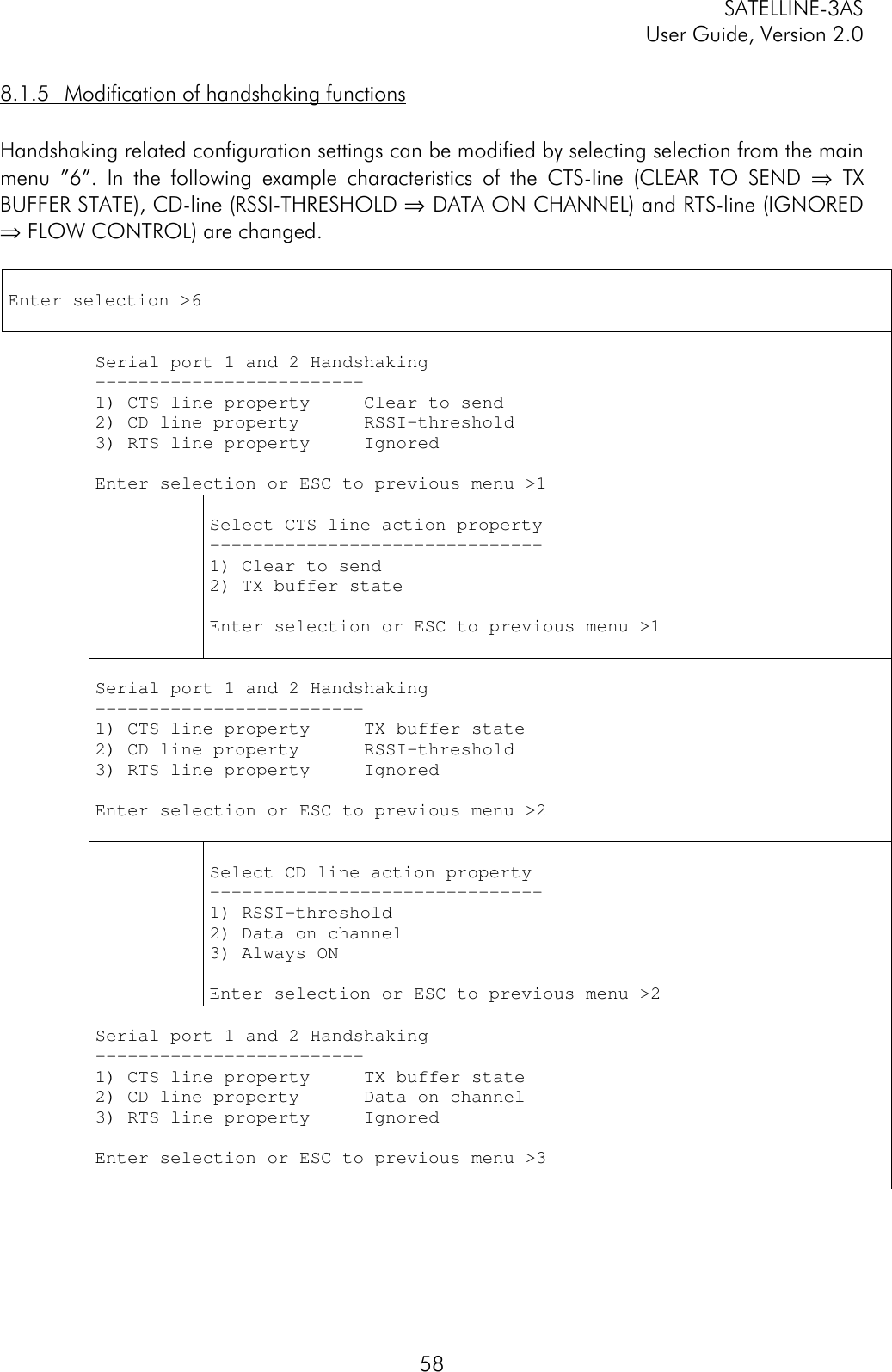 SATELLINE-3ASUser Guide, Version 2.0588.1.5 Modification of handshaking functionsHandshaking related configuration settings can be modified by selecting selection from the mainmenu ”6”. In the following example characteristics of the CTS-line (CLEAR TO SEND ⇒ TXBUFFER STATE), CD-line (RSSI-THRESHOLD ⇒ DATA ON CHANNEL) and RTS-line (IGNORED⇒ FLOW CONTROL) are changed.Enter selection &gt;6Serial port 1 and 2 Handshaking-------------------------1) CTS line property     Clear to send2) CD line property      RSSI-threshold3) RTS line property     IgnoredEnter selection or ESC to previous menu &gt;1Select CTS line action property-------------------------------1) Clear to send2) TX buffer stateEnter selection or ESC to previous menu &gt;1Serial port 1 and 2 Handshaking-------------------------1) CTS line property     TX buffer state2) CD line property      RSSI-threshold3) RTS line property     IgnoredEnter selection or ESC to previous menu &gt;2Select CD line action property-------------------------------1) RSSI-threshold2) Data on channel3) Always ONEnter selection or ESC to previous menu &gt;2Serial port 1 and 2 Handshaking-------------------------1) CTS line property     TX buffer state2) CD line property      Data on channel3) RTS line property     IgnoredEnter selection or ESC to previous menu &gt;3