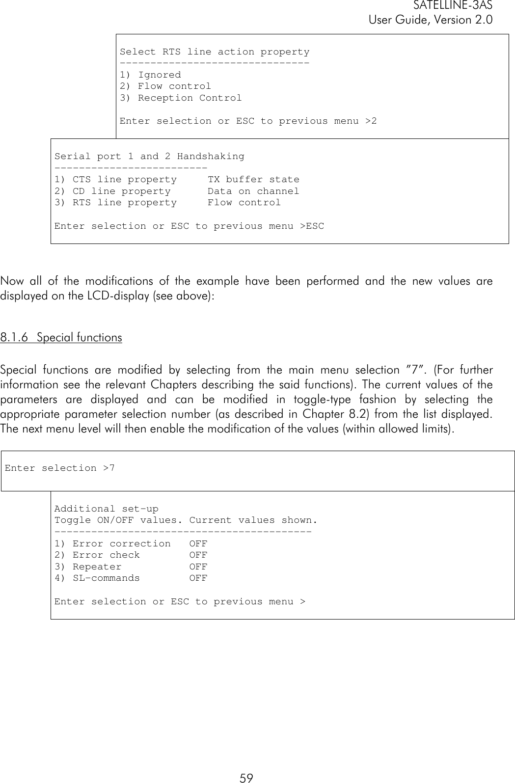 SATELLINE-3ASUser Guide, Version 2.059Select RTS line action property-------------------------------1) Ignored2) Flow control3) Reception ControlEnter selection or ESC to previous menu &gt;2Serial port 1 and 2 Handshaking-------------------------1) CTS line property     TX buffer state2) CD line property      Data on channel3) RTS line property     Flow controlEnter selection or ESC to previous menu &gt;ESCNow all of the modifications of the example have been performed and the new values aredisplayed on the LCD-display (see above):8.1.6 Special functionsSpecial functions are modified by selecting from the main menu selection ”7”. (For furtherinformation see the relevant Chapters describing the said functions). The current values of theparameters are displayed and can be modified in toggle-type fashion by selecting theappropriate parameter selection number (as described in Chapter 8.2) from the list displayed.The next menu level will then enable the modification of the values (within allowed limits).Enter selection &gt;7Additional set-upToggle ON/OFF values. Current values shown.------------------------------------------1) Error correction   OFF2) Error check        OFF3) Repeater           OFF4) SL-commands        OFFEnter selection or ESC to previous menu &gt;