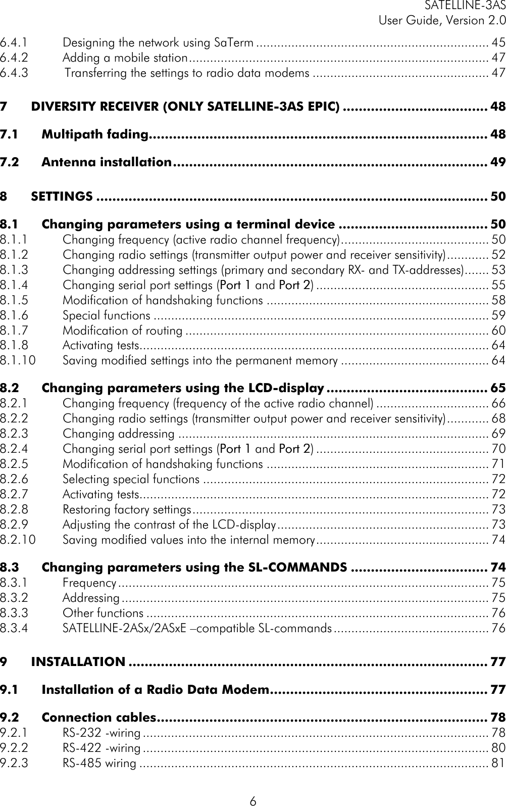 SATELLINE-3ASUser Guide, Version 2.066.4.1 Designing the network using SaTerm .................................................................. 456.4.2 Adding a mobile station..................................................................................... 476.4.3          Transferring the settings to radio data modems .................................................. 477DIVERSITY RECEIVER (ONLY SATELLINE-3AS EPIC) .................................... 487.1 Multipath fading.................................................................................... 487.2 Antenna installation.............................................................................. 498SETTINGS ................................................................................................. 508.1 Changing parameters using a terminal device ..................................... 508.1.1 Changing frequency (active radio channel frequency).......................................... 508.1.2 Changing radio settings (transmitter output power and receiver sensitivity)............ 528.1.3 Changing addressing settings (primary and secondary RX- and TX-addresses)....... 538.1.4 Changing serial port settings (Port 1Port 1 and Port 2Port 2)................................................. 558.1.5 Modification of handshaking functions ............................................................... 588.1.6 Special functions ............................................................................................... 598.1.7 Modification of routing ...................................................................................... 608.1.8 Activating tests................................................................................................... 648.1.10 Saving modified settings into the permanent memory .......................................... 648.2 Changing parameters using the LCD-display ........................................ 658.2.1 Changing frequency (frequency of the active radio channel) ................................ 668.2.2 Changing radio settings (transmitter output power and receiver sensitivity)............ 688.2.3 Changing addressing ........................................................................................ 698.2.4 Changing serial port settings (Port 1Port 1 and Port 2Port 2)................................................. 708.2.5 Modification of handshaking functions ............................................................... 718.2.6 Selecting special functions ................................................................................. 728.2.7 Activating tests................................................................................................... 728.2.8 Restoring factory settings.................................................................................... 738.2.9 Adjusting the contrast of the LCD-display............................................................ 738.2.10 Saving modified values into the internal memory................................................. 748.3 Changing parameters using the SL-COMMANDS .................................. 748.3.1 Frequency......................................................................................................... 758.3.2 Addressing........................................................................................................ 758.3.3 Other functions ................................................................................................. 768.3.4 SATELLINE-2ASx/2ASxE –compatible SL-commands............................................ 769INSTALLATION ......................................................................................... 779.1 Installation of a Radio Data Modem...................................................... 779.2 Connection cables.................................................................................. 789.2.1 RS-232 -wiring.................................................................................................. 789.2.2 RS-422 -wiring.................................................................................................. 809.2.3 RS-485 wiring ................................................................................................... 81