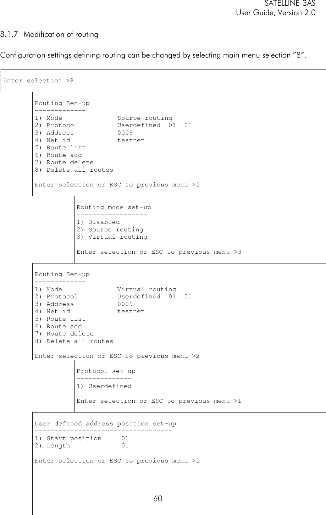 SATELLINE-3ASUser Guide, Version 2.0608.1.7 Modification of routingConfiguration settings defining routing can be changed by selecting main menu selection ”8”.Enter selection &gt;8Routing Set-up-------------1) Mode              Source routing2) Protocol          Userdefined  01  013) Address           00094) Net id            testnet5) Route list6) Route add7) Route delete8) Delete all routesEnter selection or ESC to previous menu &gt;1Routing mode set-up------------------1) Disabled2) Source routing3) Virtual routingEnter selection or ESC to previous menu &gt;3Routing Set-up-------------1) Mode              Virtual routing2) Protocol          Userdefined  01  013) Address           00094) Net id            testnet5) Route list6) Route add7) Route delete8) Delete all routesEnter selection or ESC to previous menu &gt;2Protocol set-up--------------1) UserdefinedEnter selection or ESC to previous menu &gt;1User defined address position set-up-----------------------------------1) Start position     012) Length             01Enter selection or ESC to previous menu &gt;1