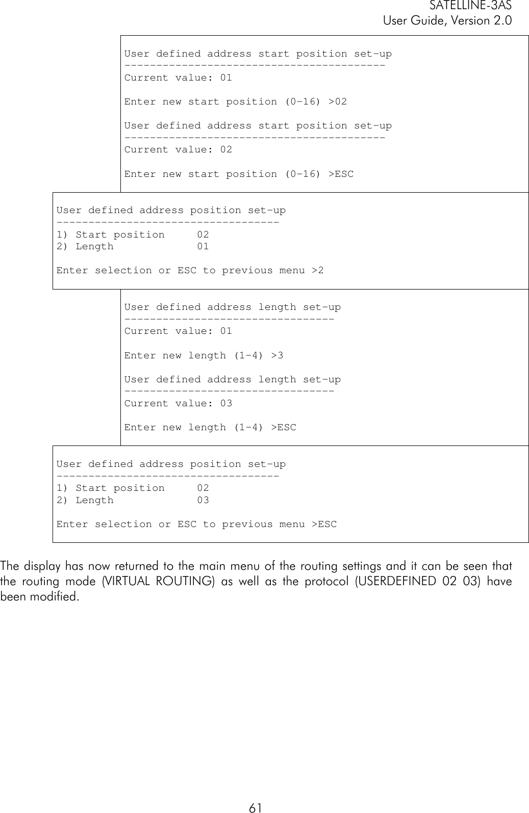 SATELLINE-3ASUser Guide, Version 2.061User defined address start position set-up-----------------------------------------Current value: 01Enter new start position (0-16) &gt;02User defined address start position set-up-----------------------------------------Current value: 02Enter new start position (0-16) &gt;ESCUser defined address position set-up-----------------------------------1) Start position     022) Length             01Enter selection or ESC to previous menu &gt;2User defined address length set-up---------------------------------Current value: 01Enter new length (1-4) &gt;3User defined address length set-up---------------------------------Current value: 03Enter new length (1-4) &gt;ESCUser defined address position set-up-----------------------------------1) Start position     022) Length             03Enter selection or ESC to previous menu &gt;ESCThe display has now returned to the main menu of the routing settings and it can be seen thatthe routing mode (VIRTUAL ROUTING) as well as the protocol (USERDEFINED 02 03) havebeen modified.