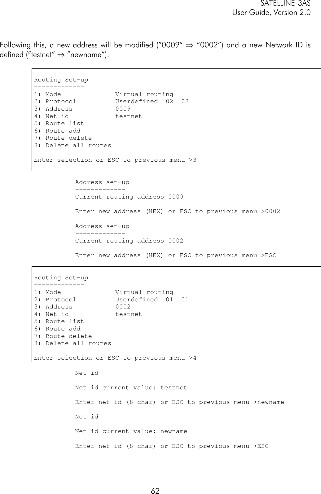 SATELLINE-3ASUser Guide, Version 2.062Following this, a new address will be modified (”0009” ⇒ ”0002”) and a new Network ID isdefined (”testnet” ⇒ ”newname”):Routing Set-up-------------1) Mode              Virtual routing2) Protocol          Userdefined  02  033) Address           00094) Net id            testnet5) Route list6) Route add7) Route delete8) Delete all routesEnter selection or ESC to previous menu &gt;3Address set-up-------------Current routing address 0009Enter new address (HEX) or ESC to previous menu &gt;0002Address set-up-------------Current routing address 0002Enter new address (HEX) or ESC to previous menu &gt;ESCRouting Set-up-------------1) Mode              Virtual routing2) Protocol          Userdefined  01  013) Address           00024) Net id            testnet5) Route list6) Route add7) Route delete8) Delete all routesEnter selection or ESC to previous menu &gt;4Net id------Net id current value: testnetEnter net id (8 char) or ESC to previous menu &gt;newnameNet id------Net id current value: newnameEnter net id (8 char) or ESC to previous menu &gt;ESC