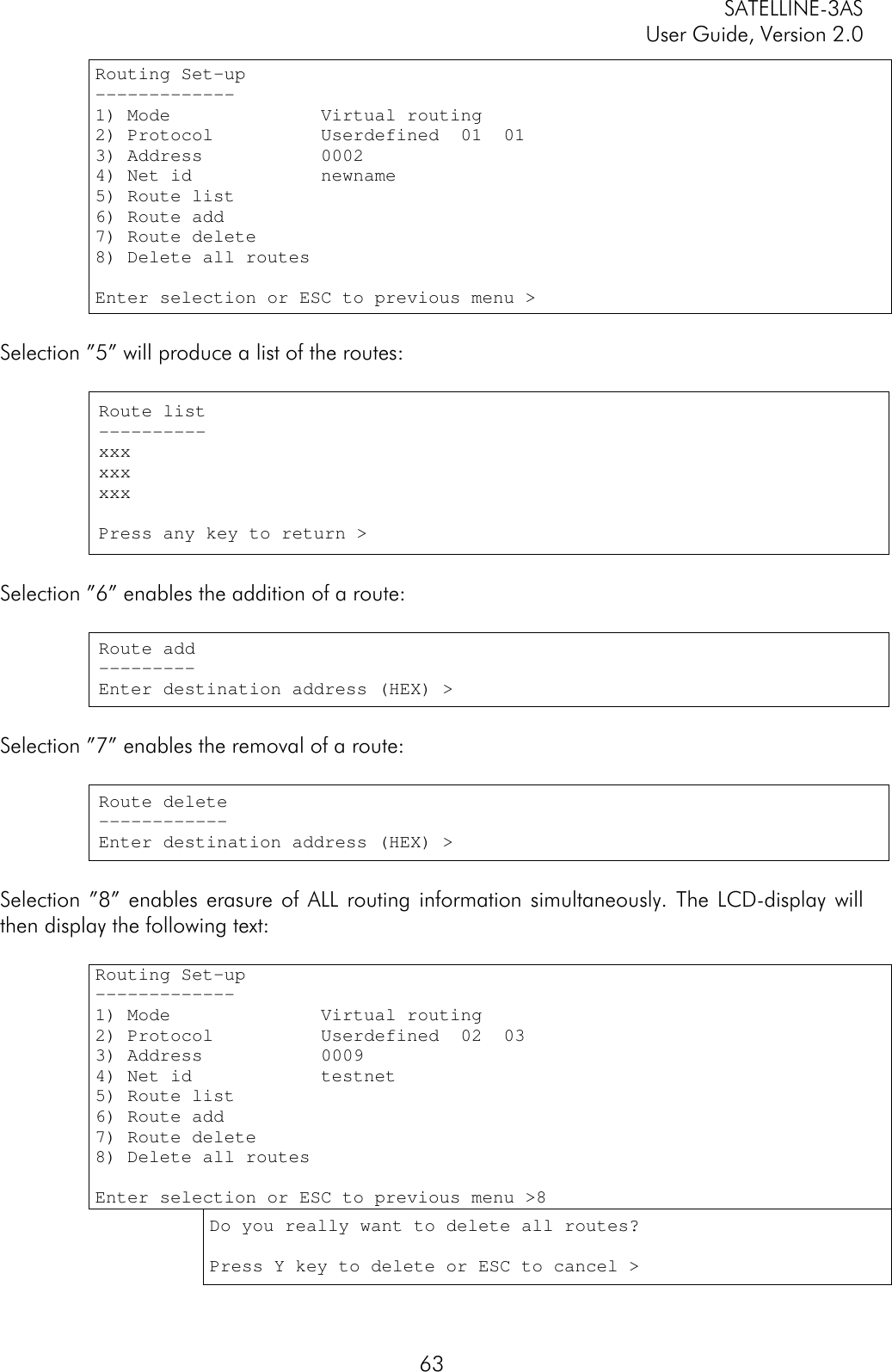 SATELLINE-3ASUser Guide, Version 2.063Routing Set-up-------------1) Mode              Virtual routing2) Protocol          Userdefined  01  013) Address           00024) Net id            newname5) Route list6) Route add7) Route delete8) Delete all routesEnter selection or ESC to previous menu &gt;Selection ”5” will produce a list of the routes:Route list----------xxxxxxxxxPress any key to return &gt;Selection ”6” enables the addition of a route:Route add---------Enter destination address (HEX) &gt;Selection ”7” enables the removal of a route:Route delete------------Enter destination address (HEX) &gt;Selection ”8” enables erasure of ALL routing information simultaneously. The LCD-display willthen display the following text:Routing Set-up-------------1) Mode              Virtual routing2) Protocol          Userdefined  02  033) Address           00094) Net id            testnet5) Route list6) Route add7) Route delete8) Delete all routesEnter selection or ESC to previous menu &gt;8Do you really want to delete all routes?Press Y key to delete or ESC to cancel &gt;