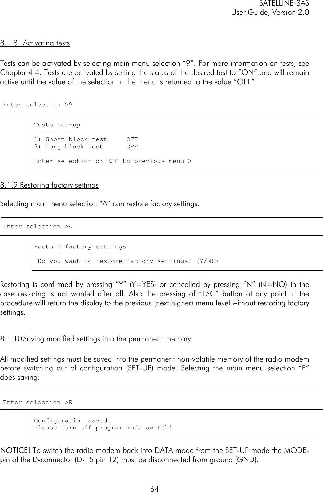 SATELLINE-3ASUser Guide, Version 2.0648.1.8 Activating testsTests can be activated by selecting main menu selection ”9”. For more information on tests, seeChapter 4.4. Tests are activated by setting the status of the desired test to ”ON” and will remainactive until the value of the selection in the menu is returned to the value ”OFF”.Enter selection &gt;9Tests set-up-----------1) Short block test     OFF2) Long block test      OFFEnter selection or ESC to previous menu &gt;8.1.9 Restoring factory settingsSelecting main menu selection “A” can restore factory settings.Enter selection &gt;ARestore factory settings------------------------ Do you want to restore factory settings? (Y/N)&gt;Restoring is confirmed by pressing ”Y” (Y=YES) or cancelled by pressing ”N” (N=NO) in thecase restoring is not wanted after all. Also the pressing of ”ESC” button at any point in theprocedure will return the display to the previous (next higher) menu level without restoring factorysettings.8.1.10 Saving modified settings into the permanent memoryAll modified settings must be saved into the permanent non-volatile memory of the radio modembefore switching out of configuration (SET-UP) mode. Selecting the main menu selection “E”does saving:Enter selection &gt;EConfiguration saved!Please turn off program mode switch!NOTICE!NOTICE! To switch the radio modem back into DATA mode from the SET-UP mode the MODE-pin of the D-connector (D-15 pin 12) must be disconnected from ground (GND).