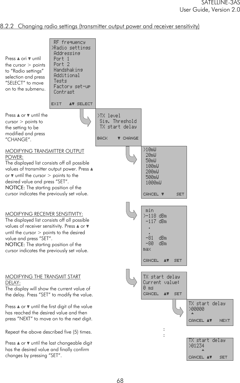 SATELLINE-3ASUser Guide, Version 2.0688.2.2 Changing radio settings (transmitter output power and receiver sensitivity)Press ý ori þ untilthe cursor &gt; pointsto “Radio settings”selection and press”SELECT” to moveon to the submenu. RF frequency&gt;Radio settings Addressing Port 1 Port 2 Handshaking Additional Tests Factory set-up ContrastEXIT   ýþ SELECTPress ý or þ until thecursor &gt; points tothe setting to bemodified and press”CHANGE”.&gt;TX level Sig. Threshold TX start delayBACK    þ ChangeMODIFYING TRANSMITTER OUTPUTPOWER:The displayed list consists off all possiblevalues of transmitter output power. Press ýor þ until the cursor &gt; points to thedesired value and press ”SET”.NOTICE:NOTICE: The starting position of thecursor indicates the previously set value.&gt;10mW 20mW 50mW 100mW 200mW 500mW 1000mWCANCEL þ     SETMODIFYING RECEIVER SENSITIVITY:The displayed list consists off all possiblevalues of receiver sensitivity. Press ý or þuntil the cursor &gt; points to the desiredvalue and press ”SET”.NOTICE:NOTICE: The starting position of thecursor indicates the previously set value. min&gt;-118 dBm -117 dBm  .  . -81  dBm -80  dBmmaxCANCEL  ýþ  SETMODIFYING THE TRANSMIT STARTDELAY:The display will show the current value ofthe delay. Press ”SET” to modify the value.TX start delayCurrent value:0 msCANCEL  ýþ  SETPress ý or þ until the first digit of the valuehas reached the desired value and thenpress ”NEXT” to move on to the next digit.TX start delay&gt;00000 ^CANCEL ýþ   NextRepeat the above described five (5) times. ::Press ý or þ until the last changeable digithas the desired value and finally confirmchanges by pressing ”SET”.TX start delay&gt;01234     ^CANCEL ýþ   SET