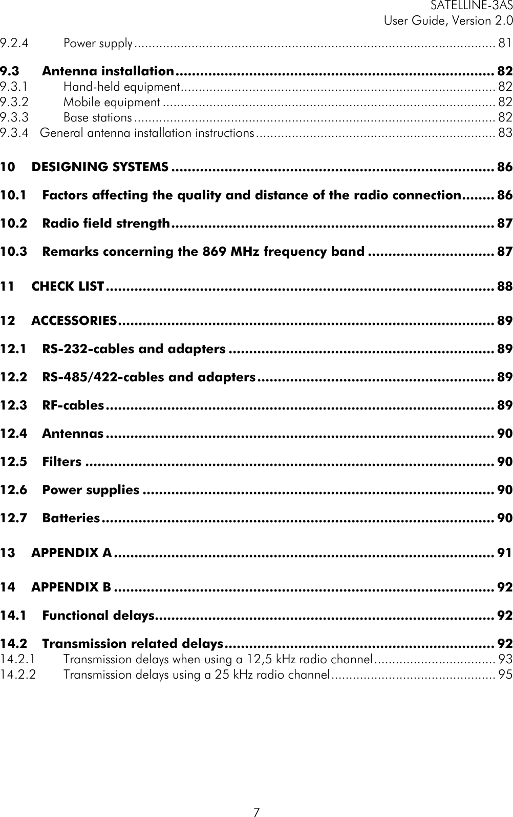 SATELLINE-3ASUser Guide, Version 2.079.2.4 Power supply..................................................................................................... 819.3 Antenna installation.............................................................................. 829.3.1 Hand-held equipment........................................................................................ 829.3.2 Mobile equipment ............................................................................................. 829.3.3 Base stations..................................................................................................... 829.3.4   General antenna installation instructions................................................................... 8310 DESIGNING SYSTEMS ............................................................................... 8610.1 Factors affecting the quality and distance of the radio connection........ 8610.2 Radio field strength............................................................................... 8710.3 Remarks concerning the 869 MHz frequency band ............................... 8711 CHECK LIST............................................................................................... 8812 ACCESSORIES............................................................................................ 8912.1 RS-232-cables and adapters ................................................................. 8912.2 RS-485/422-cables and adapters.......................................................... 8912.3 RF-cables............................................................................................... 8912.4 Antennas ............................................................................................... 9012.5 Filters .................................................................................................... 9012.6 Power supplies ...................................................................................... 9012.7 Batteries................................................................................................ 9013 APPENDIX A ............................................................................................. 9114 APPENDIX B............................................................................................. 9214.1 Functional delays................................................................................... 9214.2 Transmission related delays.................................................................. 9214.2.1 Transmission delays when using a 12,5 kHz radio channel.................................. 9314.2.2 Transmission delays using a 25 kHz radio channel.............................................. 95