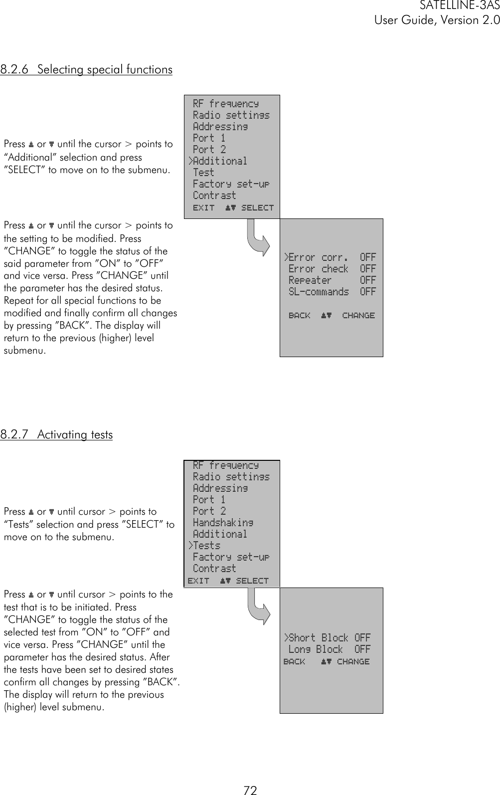 SATELLINE-3ASUser Guide, Version 2.0728.2.6 Selecting special functionsPress ý or þ until the cursor &gt; points to“Additional” selection and press”SELECT” to move on to the submenu. RF frequency Radio settings Addressing Port 1 Port 2&gt;Additional Test Factory set-up Contrast EXIT  ýþ SelectPress ý or þ until the cursor &gt; points tothe setting to be modified. Press”CHANGE” to toggle the status of thesaid parameter from ”ON” to ”OFF”and vice versa. Press ”CHANGE” untilthe parameter has the desired status.Repeat for all special functions to bemodified and finally confirm all changesby pressing ”BACK”. The display willreturn to the previous (higher) levelsubmenu.&gt;Error corr.  OFF Error check  OFF Repeater     OFF SL-commands  OFF BACK  ýþ  Change8.2.7 Activating testsPress ý or þ until cursor &gt; points to“Tests” selection and press ”SELECT” tomove on to the submenu. RF frequency Radio settings Addressing Port 1 Port 2 Handshaking Additional&gt;Tests Factory set-up ContrastEXIT  ýþ SelectPress ý or þ until cursor &gt; points to thetest that is to be initiated. Press”CHANGE” to toggle the status of theselected test from ”ON” to ”OFF” andvice versa. Press ”CHANGE” until theparameter has the desired status. Afterthe tests have been set to desired statesconfirm all changes by pressing ”BACK”.The display will return to the previous(higher) level submenu.&gt;Short Block OFF Long Block  OFFBACK   ýþ Change