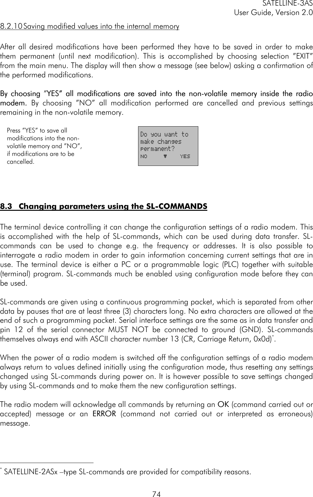 SATELLINE-3ASUser Guide, Version 2.0748.2.10 Saving modified values into the internal memoryAfter all desired modifications have been performed they have to be saved in order to makethem permanent (until next modification). This is accomplished by choosing selection ”EXIT”from the main menu. The display will then show a message (see below) asking a confirmation ofthe performed modifications.By choosingBy choosing ”YES” all modifications are saved into the non-volatile memory inside the radioYES” all modifications are saved into the non-volatile memory inside the radiomodem. modem. By choosing ”NO” all modification performed are cancelled and previous settingsremaining in the non-volatile memory.Press ”YES” to save allmodifications into the non-volatile memory and ”NO”,if modifications are to becancelled.Do you want tomake changespermanent?No     þ    YES8.3 Changing parameters using the SL-COMMANDSThe terminal device controlling it can change the configuration settings of a radio modem. Thisis accomplished with the help of SL-commands, which can be used during data transfer. SL-commands can be used to change e.g. the frequency or addresses. It is also possible tointerrogate a radio modem in order to gain information concerning current settings that are inuse. The terminal device is either a PC or a programmable logic (PLC) together with suitable(terminal) program. SL-commands much be enabled using configuration mode before they canbe used.SL-commands are given using a continuous programming packet, which is separated from otherdata by pauses that are at least three (3) characters long. No extra characters are allowed at theend of such a programming packet. Serial interface settings are the same as in data transfer andpin 12 of the serial connector MUST NOT be connected to ground (GND). SL-commandsthemselves always end with ASCII character number 13 (CR, Carriage Return, 0x0d)*.When the power of a radio modem is switched off the configuration settings of a radio modemalways return to values defined initially using the configuration mode, thus resetting any settingschanged using SL-commands during power on. It is however possible to save settings changedby using SL-commands and to make them the new configuration settings.The radio modem will acknowledge all commands by returning an OKOK (command carried out oraccepted) message or an ERRORERROR (command not carried out or interpreted as erroneous)message.                                           * SATELLINE-2ASx –type SL-commands are provided for compatibility reasons.