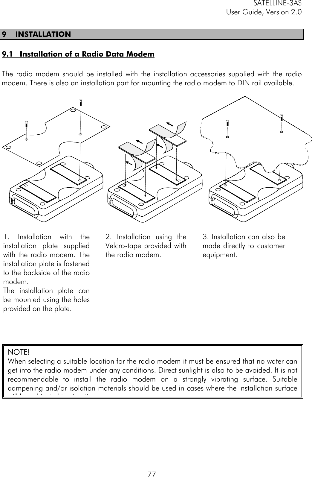 SATELLINE-3ASUser Guide, Version 2.0779 INSTALLATION9.1 Installation of a Radio Data ModemThe radio modem should be installed with the installation accessories supplied with the radiomodem. There is also an installation part for mounting the radio modem to DIN rail available.1. Installation with theinstallation plate suppliedwith the radio modem. Theinstallation plate is fastenedto the backside of the radiomodem.The installation plate canbe mounted using the holesprovided on the plate.2. Installation using theVelcro-tape provided withthe radio modem.3. Installation can also bemade directly to customerequipment.NOTENOTE!!When selecting a suitable location for the radio modem it must be ensured that no water canget into the radio modem under any conditions. Direct sunlight is also to be avoided. It is notrecommendable to install the radio modem on a strongly vibrating surface. Suitabledampening and/or isolation materials should be used in cases where the installation surfacewill be subjected to vibration.