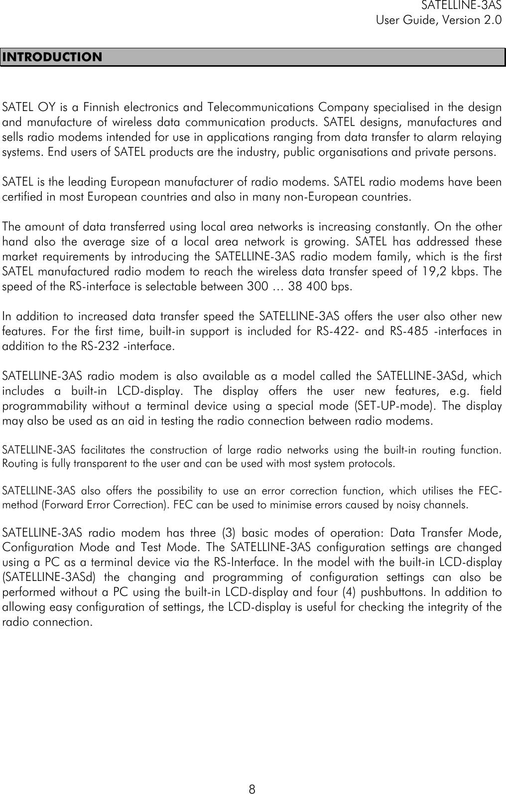 SATELLINE-3ASUser Guide, Version 2.08INTRODUCTIONSATEL OY is a Finnish electronics and Telecommunications Company specialised in the designand manufacture of wireless data communication products. SATEL designs, manufactures andsells radio modems intended for use in applications ranging from data transfer to alarm relayingsystems. End users of SATEL products are the industry, public organisations and private persons.SATEL is the leading European manufacturer of radio modems. SATEL radio modems have beencertified in most European countries and also in many non-European countries.The amount of data transferred using local area networks is increasing constantly. On the otherhand also the average size of a local area network is growing. SATEL has addressed thesemarket requirements by introducing the SATELLINE-3AS radio modem family, which is the firstSATEL manufactured radio modem to reach the wireless data transfer speed of 19,2 kbps. Thespeed of the RS-interface is selectable between 300 … 38 400 bps.In addition to increased data transfer speed the SATELLINE-3AS offers the user also other newfeatures. For the first time, built-in support is included for RS-422- and RS-485 -interfaces inaddition to the RS-232 -interface.SATELLINE-3AS radio modem is also available as a model called the SATELLINE-3ASd, whichincludes a built-in LCD-display. The display offers the user new features, e.g. fieldprogrammability without a terminal device using a special mode (SET-UP-mode). The displaymay also be used as an aid in testing the radio connection between radio modems.SATELLINE-3AS facilitates the construction of large radio networks using the built-in routing function.Routing is fully transparent to the user and can be used with most system protocols.SATELLINE-3AS also offers the possibility to use an error correction function, which utilises the FEC-method (Forward Error Correction). FEC can be used to minimise errors caused by noisy channels.SATELLINE-3AS radio modem has three (3) basic modes of operation: Data Transfer Mode,Configuration Mode and Test Mode. The SATELLINE-3AS configuration settings are changedusing a PC as a terminal device via the RS-Interface. In the model with the built-in LCD-display(SATELLINE-3ASd) the changing and programming of configuration settings can also beperformed without a PC using the built-in LCD-display and four (4) pushbuttons. In addition toallowing easy configuration of settings, the LCD-display is useful for checking the integrity of theradio connection.