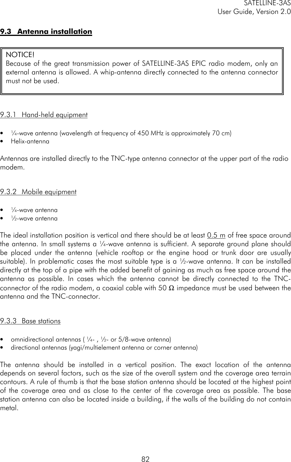 SATELLINE-3ASUser Guide, Version 2.0829.3 Antenna installation9.3.1 Hand-held equipment• ¼-wave antenna (wavelength at frequency of 450 MHz is approximately 70 cm)• Helix-antennaAntennas are installed directly to the TNC-type antenna connector at the upper part of the radiomodem.9.3.2 Mobile equipment• ¼-wave antenna• ½-wave antennaThe ideal installation position is vertical and there should be at least 0.5 m of free space aroundthe antenna. In small systems a ¼-wave antenna is sufficient. A separate ground plane shouldbe placed under the antenna (vehicle rooftop or the engine hood or trunk door are usuallysuitable). In problematic cases the most suitable type is a ½-wave antenna. It can be installeddirectly at the top of a pipe with the added benefit of gaining as much as free space around theantenna as possible. In cases which the antenna cannot be directly connected to the TNC-connector of the radio modem, a coaxial cable with 50 Ω impedance must be used between theantenna and the TNC-connector.9.3.3 Base stations• omnidirectional antennas ( ¼- , ½- or 5/8-wave antenna)• directional antennas (yagi/multielement antenna or corner antenna)The antenna should be installed in a vertical position. The exact location of the antennadepends on several factors, such as the size of the overall system and the coverage area terraincontours. A rule of thumb is that the base station antenna should be located at the highest pointof the coverage area and as close to the center of the coverage area as possible. The basestation antenna can also be located inside a building, if the walls of the building do not containmetal.NOTICE!NOTICE!Because of the great transmission power of SATELLINE-3AS EPIC radio modem, only anexternal antenna is allowed. A whip-antenna directly connected to the antenna connectormust not be used.