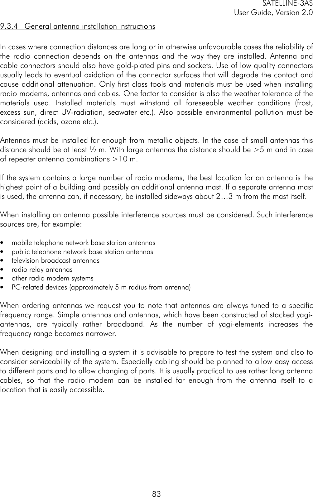 SATELLINE-3ASUser Guide, Version 2.0839.3.4   General antenna installation instructionsIn cases where connection distances are long or in otherwise unfavourable cases the reliability ofthe radio connection depends on the antennas and the way they are installed. Antenna andcable connectors should also have gold-plated pins and sockets. Use of low quality connectorsusually leads to eventual oxidation of the connector surfaces that will degrade the contact andcause additional attenuation. Only first class tools and materials must be used when installingradio modems, antennas and cables. One factor to consider is also the weather tolerance of thematerials used. Installed materials must withstand all foreseeable weather conditions (frost,excess sun, direct UV-radiation, seawater etc.). Also possible environmental pollution must beconsidered (acids, ozone etc.).Antennas must be installed far enough from metallic objects. In the case of small antennas thisdistance should be at least ½ m. With large antennas the distance should be &gt;5 m and in caseof repeater antenna combinations &gt;10 m.If the system contains a large number of radio modems, the best location for an antenna is thehighest point of a building and possibly an additional antenna mast. If a separate antenna mastis used, the antenna can, if necessary, be installed sideways about 2…3 m from the mast itself.When installing an antenna possible interference sources must be considered. Such interferencesources are, for example:• mobile telephone network base station antennas• public telephone network base station antennas• television broadcast antennas• radio relay antennas• other radio modem systems• PC-related devices (approximately 5 m radius from antenna)When ordering antennas we request you to note that antennas are always tuned to a specificfrequency range. Simple antennas and antennas, which have been constructed of stacked yagi-antennas, are typically rather broadband. As the number of yagi-elements increases thefrequency range becomes narrower.When designing and installing a system it is advisable to prepare to test the system and also toconsider serviceability of the system. Especially cabling should be planned to allow easy accessto different parts and to allow changing of parts. It is usually practical to use rather long antennacables, so that the radio modem can be installed far enough from the antenna itself to alocation that is easily accessible.