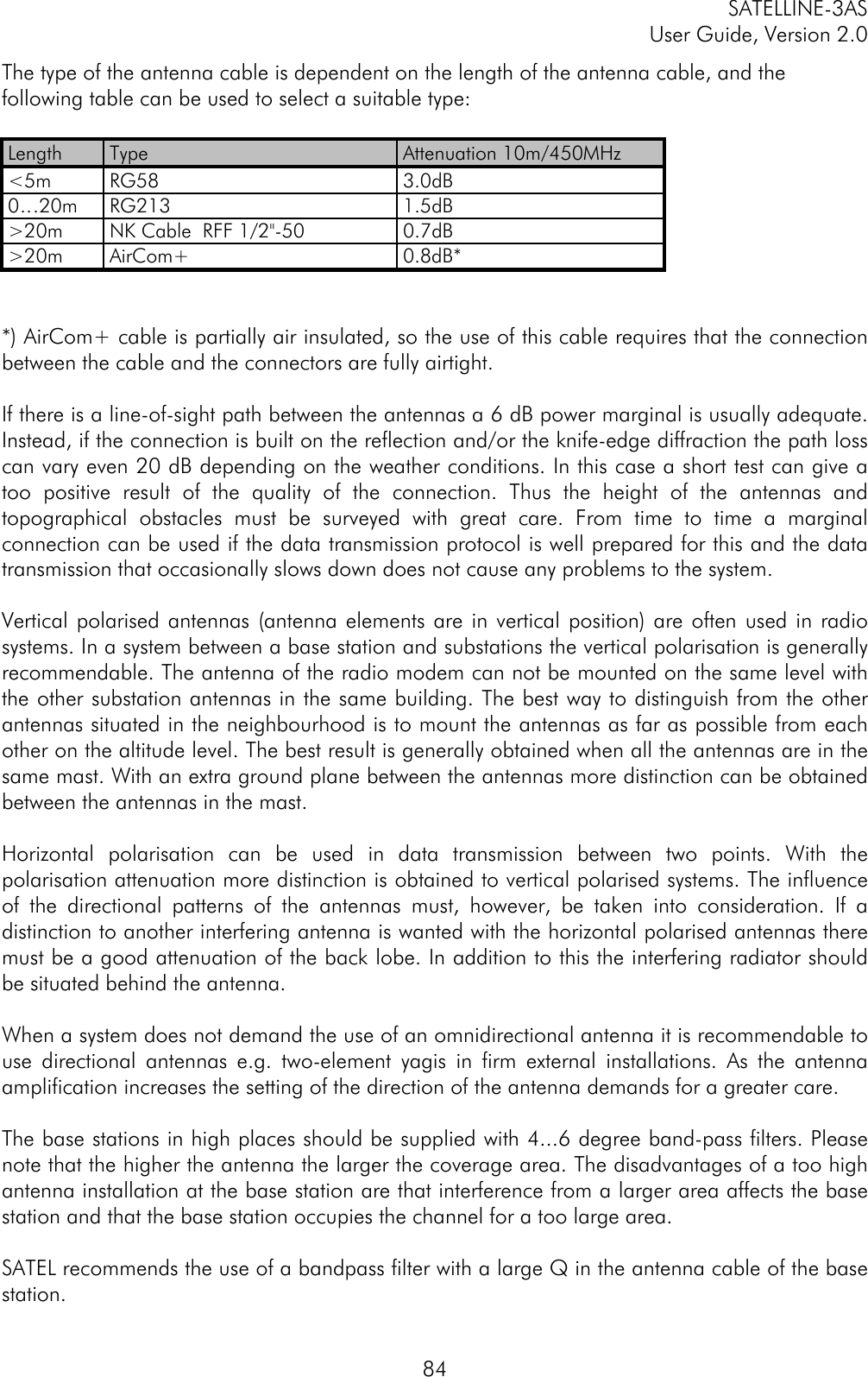SATELLINE-3ASUser Guide, Version 2.084The type of the antenna cable is dependent on the length of the antenna cable, and thefollowing table can be used to select a suitable type:Length Type Attenuation 10m/450MHz&lt;5m RG58 3.0dB0…20m RG213 1.5dB&gt;20m NK Cable  RFF 1/2&quot;-50 0.7dB&gt;20m AirCom+ 0.8dB**) AirCom+ cable is partially air insulated, so the use of this cable requires that the connectionbetween the cable and the connectors are fully airtight. If there is a line-of-sight path between the antennas a 6 dB power marginal is usually adequate.Instead, if the connection is built on the reflection and/or the knife-edge diffraction the path losscan vary even 20 dB depending on the weather conditions. In this case a short test can give atoo positive result of the quality of the connection. Thus the height of the antennas andtopographical obstacles must be surveyed with great care. From time to time a marginalconnection can be used if the data transmission protocol is well prepared for this and the datatransmission that occasionally slows down does not cause any problems to the system.  Vertical polarised antennas (antenna elements are in vertical position) are often used in radiosystems. In a system between a base station and substations the vertical polarisation is generallyrecommendable. The antenna of the radio modem can not be mounted on the same level withthe other substation antennas in the same building. The best way to distinguish from the otherantennas situated in the neighbourhood is to mount the antennas as far as possible from eachother on the altitude level. The best result is generally obtained when all the antennas are in thesame mast. With an extra ground plane between the antennas more distinction can be obtainedbetween the antennas in the mast.  Horizontal polarisation can be used in data transmission between two points. With thepolarisation attenuation more distinction is obtained to vertical polarised systems. The influenceof the directional patterns of the antennas must, however, be taken into consideration. If adistinction to another interfering antenna is wanted with the horizontal polarised antennas theremust be a good attenuation of the back lobe. In addition to this the interfering radiator shouldbe situated behind the antenna.  When a system does not demand the use of an omnidirectional antenna it is recommendable touse directional antennas e.g. two-element yagis in firm external installations. As the antennaamplification increases the setting of the direction of the antenna demands for a greater care.  The base stations in high places should be supplied with 4...6 degree band-pass filters. Pleasenote that the higher the antenna the larger the coverage area. The disadvantages of a too highantenna installation at the base station are that interference from a larger area affects the basestation and that the base station occupies the channel for a too large area.SATEL recommends the use of a bandpass filter with a large Q in the antenna cable of the basestation.