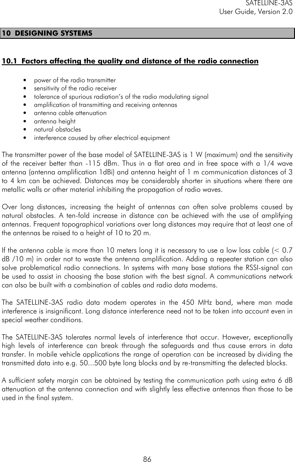 SATELLINE-3ASUser Guide, Version 2.08610 DESIGNING SYSTEMS10.1  Factors affecting the quality and distance of the radio connection• power of the radio transmitter• sensitivity of the radio receiver• tolerance of spurious radiation’s of the radio modulating signal• amplification of transmitting and receiving antennas• antenna cable attenuation• antenna height• natural obstacles• interference caused by other electrical equipment  The transmitter power of the base model of SATELLINE-3AS is 1 W (maximum) and the sensitivityof the receiver better than -115 dBm. Thus in a flat area and in free space with a 1/4 waveantenna (antenna amplification 1dBi) and antenna height of 1 m communication distances of 3to 4 km can be achieved. Distances may be considerably shorter in situations where there aremetallic walls or other material inhibiting the propagation of radio waves.  Over long distances, increasing the height of antennas can often solve problems caused bynatural obstacles. A ten-fold increase in distance can be achieved with the use of amplifyingantennas. Frequent topographical variations over long distances may require that at least one ofthe antennas be raised to a height of 10 to 20 m.  If the antenna cable is more than 10 meters long it is necessary to use a low loss cable (&lt; 0.7dB /10 m) in order not to waste the antenna amplification. Adding a repeater station can alsosolve problematical radio connections. In systems with many base stations the RSSI-signal canbe used to assist in choosing the base station with the best signal. A communications networkcan also be built with a combination of cables and radio data modems.  The SATELLINE-3AS radio data modem operates in the 450 MHz band, where man madeinterference is insignificant. Long distance interference need not to be taken into account even inspecial weather conditions.  The SATELLINE-3AS tolerates normal levels of interference that occur. However, exceptionallyhigh levels of interference can break through the safeguards and thus cause errors in datatransfer. In mobile vehicle applications the range of operation can be increased by dividing thetransmitted data into e.g. 50...500 byte long blocks and by re-transmitting the defected blocks.  A sufficient safety margin can be obtained by testing the communication path using extra 6 dBattenuation at the antenna connection and with slightly less effective antennas than those to beused in the final system.