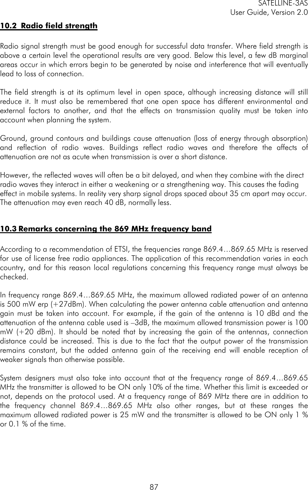 SATELLINE-3ASUser Guide, Version 2.08710.2  Radio field strength Radio signal strength must be good enough for successful data transfer. Where field strength isabove a certain level the operational results are very good. Below this level, a few dB marginalareas occur in which errors begin to be generated by noise and interference that will eventuallylead to loss of connection.  The field strength is at its optimum level in open space, although increasing distance will stillreduce it. It must also be remembered that one open space has different environmental andexternal factors to another, and that the effects on transmission quality must be taken intoaccount when planning the system.  Ground, ground contours and buildings cause attenuation (loss of energy through absorption)and reflection of radio waves. Buildings reflect radio waves and therefore the affects ofattenuation are not as acute when transmission is over a short distance.  However, the reflected waves will often be a bit delayed, and when they combine with the directradio waves they interact in either a weakening or a strengthening way. This causes the fadingeffect in mobile systems. In reality very sharp signal drops spaced about 35 cm apart may occur.The attenuation may even reach 40 dB, normally less.10.3 Remarks concerning the 869 MHz frequency bandAccording to a recommendation of ETSI, the frequencies range 869.4…869.65 MHz is reservedfor use of license free radio appliances. The application of this recommendation varies in eachcountry, and for this reason local regulations concerning this frequency range must always bechecked.In frequency range 869.4…869.65 MHz, the maximum allowed radiated power of an antennais 500 mW erp (+27dBm). When calculating the power antenna cable attenuation and antennagain must be taken into account. For example, if the gain of the antenna is 10 dBd and theattenuation of the antenna cable used is –3dB, the maximum allowed transmission power is 100mW (+20 dBm). It should be noted that by increasing the gain of the antennas, connectiondistance could be increased. This is due to the fact that the output power of the transmissionremains constant, but the added antenna gain of the receiving end will enable reception ofweaker signals than otherwise possible.System designers must also take into account that at the frequency range of 869.4…869.65MHz the transmitter is allowed to be ON only 10% of the time. Whether this limit is exceeded ornot, depends on the protocol used. At a frequency range of 869 MHz there are in addition tothe frequency channel 869.4…869.65 MHz also other ranges, but at these ranges themaximum allowed radiated power is 25 mW and the transmitter is allowed to be ON only 1 %or 0.1 % of the time.