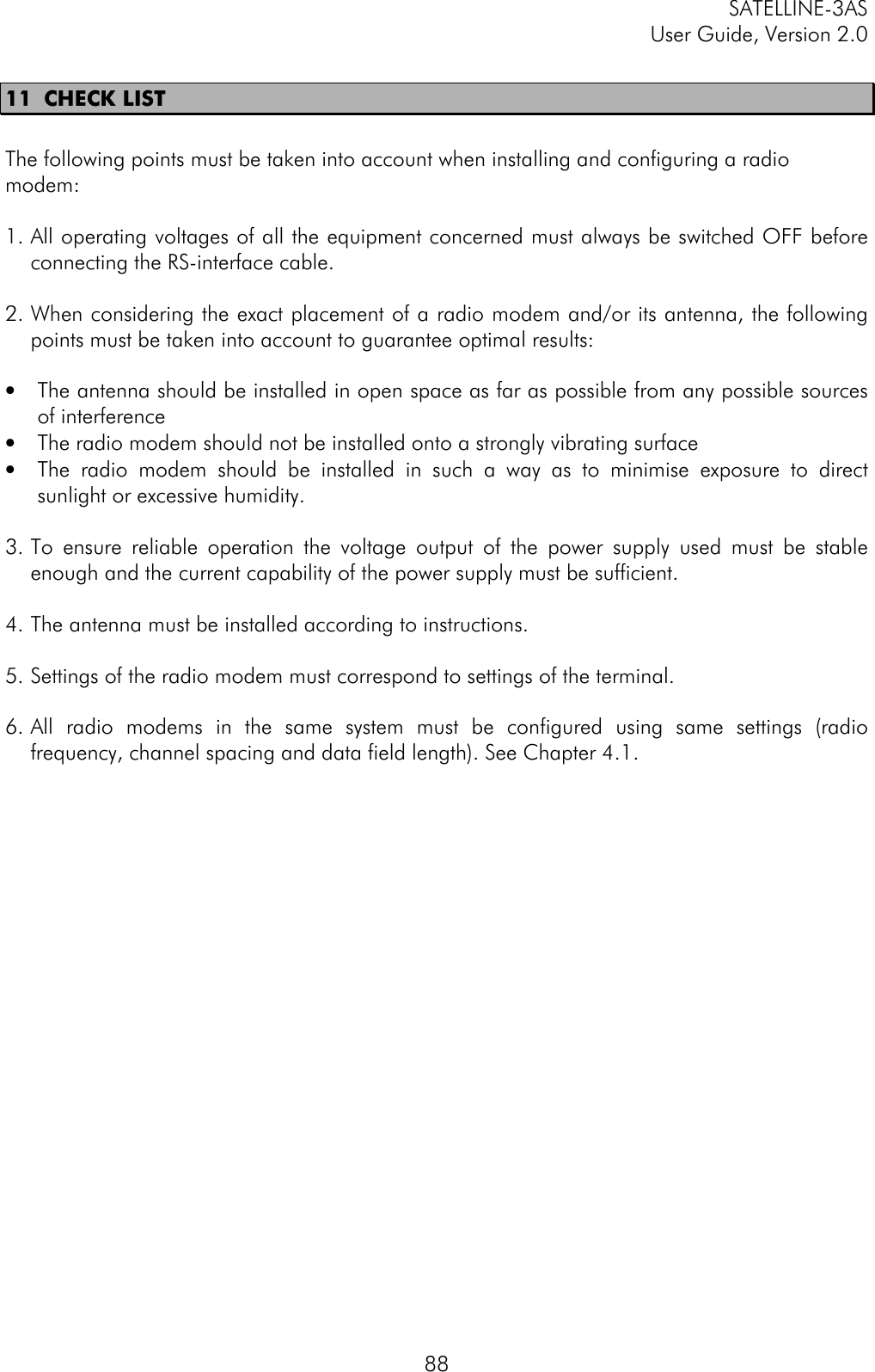 SATELLINE-3ASUser Guide, Version 2.08811 CHECK LISTThe following points must be taken into account when installing and configuring a radiomodem:1. All operating voltages of all the equipment concerned must always be switched OFF beforeconnecting the RS-interface cable.2. When considering the exact placement of a radio modem and/or its antenna, the followingpoints must be taken into account to guarantee optimal results:• The antenna should be installed in open space as far as possible from any possible sourcesof interference• The radio modem should not be installed onto a strongly vibrating surface• The radio modem should be installed in such a way as to minimise exposure to directsunlight or excessive humidity.3. To ensure reliable operation the voltage output of the power supply used must be stableenough and the current capability of the power supply must be sufficient.4. The antenna must be installed according to instructions.5. Settings of the radio modem must correspond to settings of the terminal.6. All radio modems in the same system must be configured using same settings (radiofrequency, channel spacing and data field length). See Chapter 4.1.