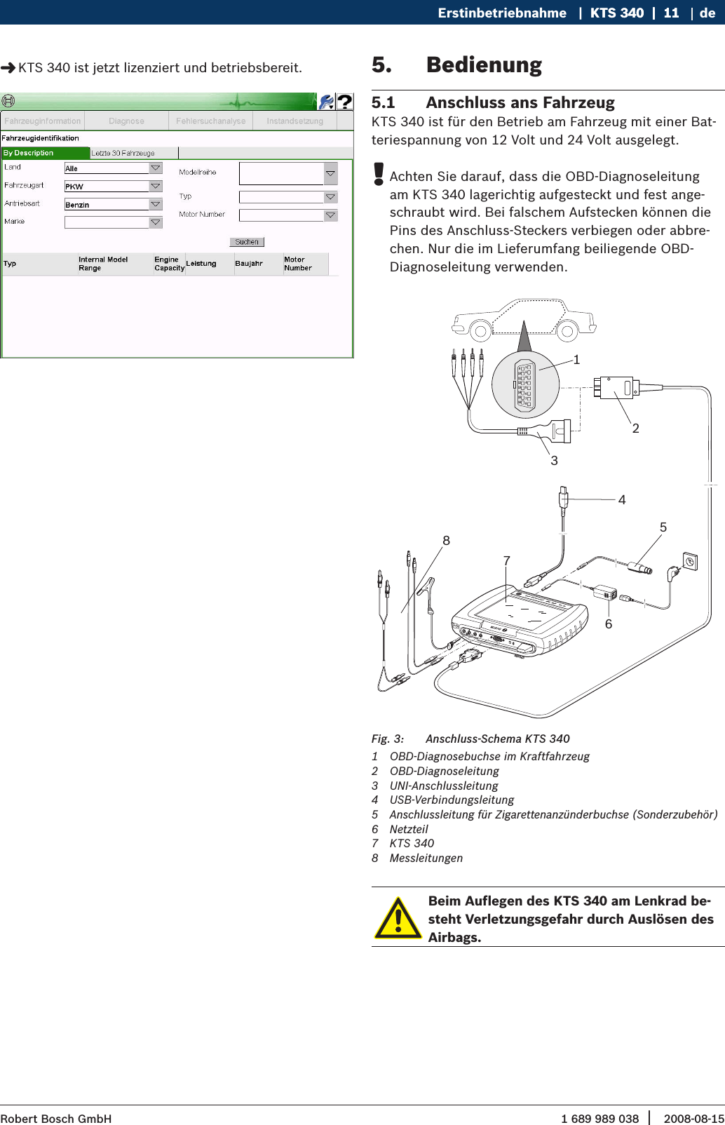 1 689 989 038 2008-08-15| Robert Bosch GmbHErstinbetriebnahme   |  KTS 340  |  11KTS 340  |  11  |  11 deKTS 340 ist jetzt lizenziert und betriebsbereit. &quot;Bedienung5. Anschluss ans Fahrzeug5.1 KTS 340 ist für den Betrieb am Fahrzeug mit einer Bat-teriespannung von 12 Volt und 24 Volt ausgelegt.Achten Sie darauf, dass die OBD-Diagnoseleitung  !am KTS 340 lagerichtig aufgesteckt und fest ange-schraubt wird. Bei falschem Aufstecken können die Pins des Anschluss-Steckers verbiegen oder abbre-chen. Nur die im Lieferumfang beiliegende OBD-Diagnoseleitung verwenden. 1234567891011121314151613276CH2ax. 60 VmDIAGKCH1KTS   340  Powered by ESI   tronic  459843854Anschluss-Schema KTS 340Fig. 3: 1  OBD-Diagnosebuchse im Kraftfahrzeug2  OBD-Diagnoseleitung3  UNI-Anschlussleitung4  USB-Verbindungsleitung 5  Anschlussleitung für Zigarettenanzünderbuchse (Sonderzubehör)6  Netzteil 7  KTS 3408  MessleitungenBeim Auflegen des KTS 340 am Lenkrad be-steht Verletzungsgefahr durch Auslösen des Airbags.