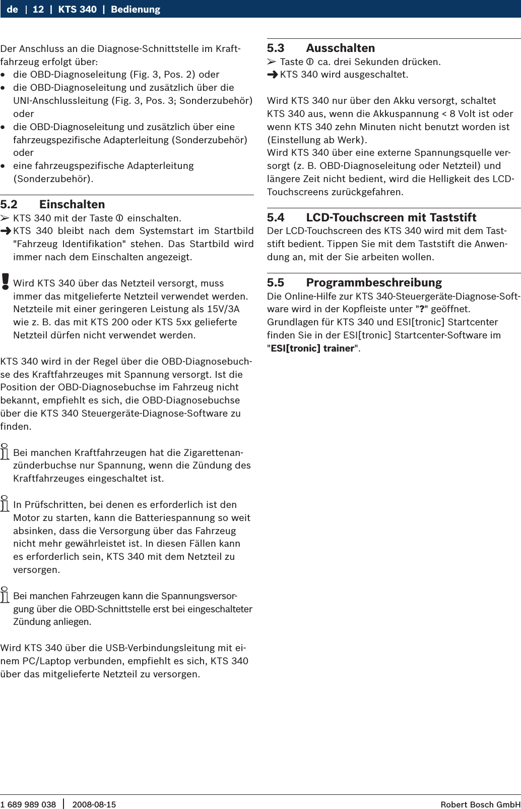 1 689 989 038 2008-08-15|  Robert Bosch GmbH12  |  KTS 340  |  BedienungdeDer Anschluss an die Diagnose-Schnittstelle im Kraft-fahrzeug erfolgt über: die OBD-Diagnoseleitung (Fig. 3, Pos. 2) oder  Rdie OBD-Diagnoseleitung und zusätzlich über die  RUNI-Anschlussleitung (Fig. 3, Pos. 3; Sonderzubehör) oderdie OBD-Diagnoseleitung und zusätzlich über eine  Rfahrzeugspezifische Adapterleitung (Sonderzubehör) odereine fahrzeugspezifische Adapterleitung   R(Sonderzubehör).Einschalten 5.2 KTS 340 mit der Taste  ¶ einschalten.KTS  340  bleibt  nach  dem  Systemstart  im  Startbild  &quot;&quot;Fahrzeug  Identifikation&quot;  stehen.  Das  Startbild  wird immer nach dem Einschalten angezeigt.Wird KTS 340 über das Netzteil versorgt, muss  !immer das mitgelieferte Netzteil verwendet werden. Netzteile mit einer geringeren Leistung als 15V/3A wie z. B. das mit KTS 200 oder KTS 5xx gelieferte Netzteil dürfen nicht verwendet werden.  KTS 340 wird in der Regel über die OBD-Diagnosebuch-se des Kraftfahrzeuges mit Spannung versorgt. Ist die Position der OBD-Diagnosebuchse im Fahrzeug nicht bekannt, empfiehlt es sich, die OBD-Diagnosebuchse über die KTS 340 Steuergeräte-Diagnose-Software zu finden. Bei manchen Kraftfahrzeugen hat die Zigarettenan- izünderbuchse nur Spannung, wenn die Zündung des Kraftfahrzeuges eingeschaltet ist.In Prüfschritten, bei denen es erforderlich ist den  iMotor zu starten, kann die Batteriespannung so weit absinken, dass die Versorgung über das Fahrzeug nicht mehr gewährleistet ist. In diesen Fällen kann es erforderlich sein, KTS 340 mit dem Netzteil zu versorgen.Bei manchen Fahrzeugen kann die Spannungsversor- igung über die OBD-Schnittstelle erst bei eingeschalteter Zündung anliegen.Wird KTS 340 über die USB-Verbindungsleitung mit ei-nem PC/Laptop verbunden, empfiehlt es sich, KTS 340 über das mitgelieferte Netzteil zu versorgen.Ausschalten5.3 Taste  ¶ ca. drei Sekunden drücken.KTS 340 wird ausgeschaltet. &quot;Wird KTS 340 nur über den Akku versorgt, schaltet KTS 340 aus, wenn die Akkuspannung &lt; 8 Volt ist oder wenn KTS 340 zehn Minuten nicht benutzt worden ist (Einstellung ab Werk).Wird KTS 340 über eine externe Spannungsquelle ver-sorgt (z. B. OBD-Diagnoseleitung oder Netzteil) und längere Zeit nicht bedient, wird die Helligkeit des LCD-Touchscreens zurückgefahren.LCD-Touchscreen mit Taststift5.4 Der LCD-Touchscreen des KTS 340 wird mit dem Tast-stift bedient. Tippen Sie mit dem Taststift die Anwen-dung an, mit der Sie arbeiten wollen. Programmbeschreibung5.5 Die Online-Hilfe zur KTS 340-Steuergeräte-Diagnose-Soft-ware wird in der Kopfleiste unter &quot;?&quot; geöffnet. Grundlagen für KTS 340 und ESI[tronic] Startcenterfinden Sie in der ESI[tronic] Startcenter-Software im &quot;ESI[tronic] trainer&quot;.