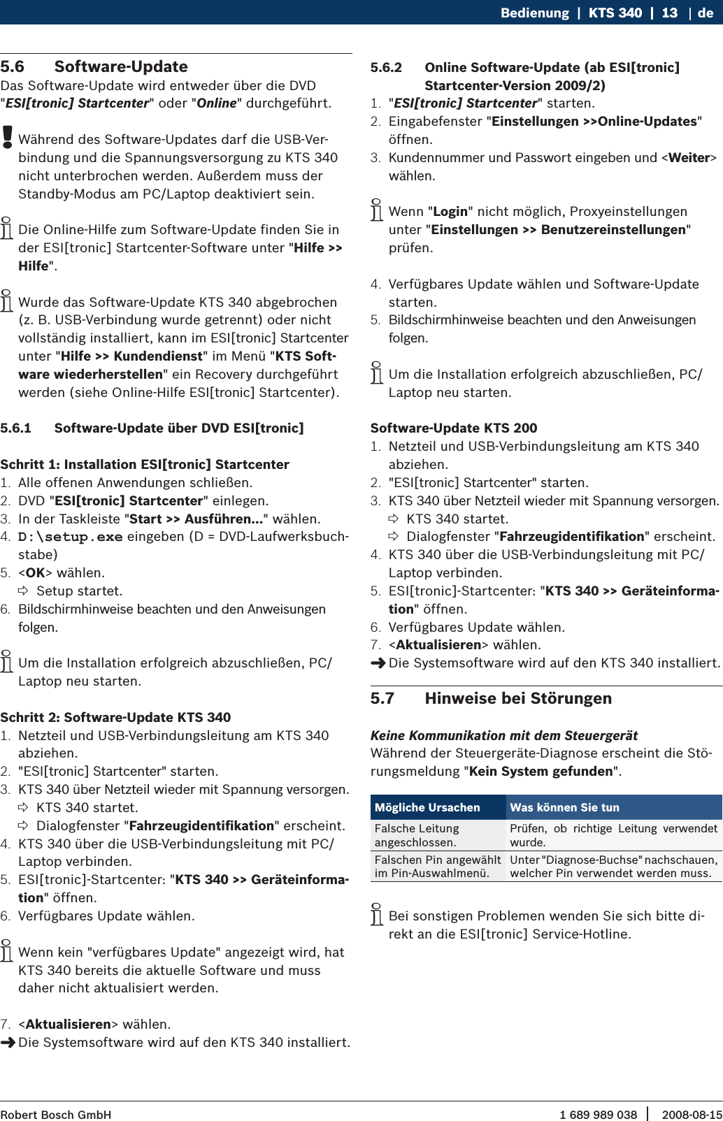 1 689 989 038 2008-08-15| Robert Bosch GmbHBedienung  |  KTS 340  |  13KTS 340  |  13  |  13 deSoftware-Update5.6 Das Software-Update wird entweder über die DVD &quot;ESI[tronic] Startcenter&quot; oder &quot;Online&quot; durchgeführt.Während des Software-Updates darf die USB-Ver- !bindung und die Spannungsversorgung zu KTS 340 nicht unterbrochen werden. Außerdem muss der Standby-Modus am PC/Laptop deaktiviert sein.Die Online-Hilfe zum Software-Update finden Sie in  ider ESI[tronic] Startcenter-Software unter &quot;Hilfe &gt;&gt; Hilfe&quot;.Wurde das Software-Update KTS 340 abgebrochen  i(z. B. USB-Verbindung wurde getrennt) oder nicht vollständig installiert, kann im ESI[tronic] Startcenter unter &quot;Hilfe &gt;&gt; Kundendienst&quot; im Menü &quot;KTS Soft-ware wiederherstellen&quot; ein Recovery durchgeführt werden (siehe Online-Hilfe ESI[tronic] Startcenter).Software-Update über DVD ESI[tronic]5.6.1 Schritt 1: Installation ESI[tronic] Startcenter Alle offenen Anwendungen schließen.1. DVD &quot;2.  ESI[tronic] Startcenter&quot; einlegen.In der Taskleiste &quot;3.  Start &gt;&gt; Ausführen...&quot; wählen.D:\setup.exe4.   eingeben (D = DVD-Laufwerksbuch-stabe) &lt;5.  OK&gt; wählen.Setup startet. ?Bildschirmhinweise beachten und den Anweisungen 6. folgen. Um die Installation erfolgreich abzuschließen, PC/ iLaptop neu starten.Schritt 2: Software-Update KTS 340Netzteil und USB-Verbindungsleitung am KTS 340 1. abziehen. &quot;ESI[tronic] Startcenter&quot; starten.2. KTS 340 über Netzteil wieder mit Spannung versorgen.3. KTS 340 startet. ?Dialogfenster &quot; ?Fahrzeugidentiﬁkation&quot; erscheint.KTS 340 über die USB-Verbindungsleitung mit PC/4. Laptop verbinden.ESI[tronic]-Startcenter: &quot;5.  KTS 340 &gt;&gt; Geräteinforma-tion&quot; öffnen.Verfügbares Update wählen.6. Wenn kein &quot;verfügbares Update&quot; angezeigt wird, hat  iKTS 340 bereits die aktuelle Software und muss daher nicht aktualisiert werden.&lt;7.  Aktualisieren&gt; wählen.Die Systemsoftware wird auf den KTS 340 installiert. &quot;Online Software-Update (ab ESI[tronic] 5.6.2 Startcenter-Version 2009/2)&quot;1.  ESI[tronic] Startcenter&quot; starten.Eingabefenster &quot;2.  Einstellungen &gt;&gt;Online-Updates&quot; öffnen.Kundennummer und Passwort eingeben und &lt;3.  Weiter&gt; wählen. Wenn &quot; iLogin&quot; nicht möglich, Proxyeinstellungen unter &quot;Einstellungen &gt;&gt; Benutzereinstellungen&quot; prüfen.Verfügbares Update wählen und Software-Update 4. starten.Bildschirmhinweise beachten und den Anweisungen 5. folgen. Um die Installation erfolgreich abzuschließen, PC/ iLaptop neu starten. Software-Update KTS 200Netzteil und USB-Verbindungsleitung am KTS 340 1. abziehen. &quot;ESI[tronic] Startcenter&quot; starten.2.   KTS 340 über Netzteil wieder mit Spannung versorgen.3. KTS 340 startet. ?Dialogfenster &quot; ?Fahrzeugidentiﬁkation&quot; erscheint.KTS 340 über die USB-Verbindungsleitung mit PC/4. Laptop verbinden.ESI[tronic]-Startcenter: &quot;5.  KTS 340 &gt;&gt; Geräteinforma-tion&quot; öffnen.Verfügbares Update wählen.6. &lt;7.  Aktualisieren&gt; wählen.Die Systemsoftware wird auf den KTS 340 installiert. &quot;Hinweise bei Störungen5.7 Keine Kommunikation mit dem SteuergerätWährend der Steuergeräte-Diagnose erscheint die Stö-rungsmeldung &quot;Kein System gefunden&quot;.Mögliche Ursachen Was können Sie tunFalsche Leitung  angeschlossen.Prüfen,  ob  richtige  Leitung  verwendet wurde.Falschen Pin angewählt im Pin-Auswahlmenü.Unter &quot;Diagnose-Buchse&quot; nachschauen, welcher Pin verwendet werden muss.Bei sonstigen Problemen wenden Sie sich bitte di- irekt an die ESI[tronic] Service-Hotline.