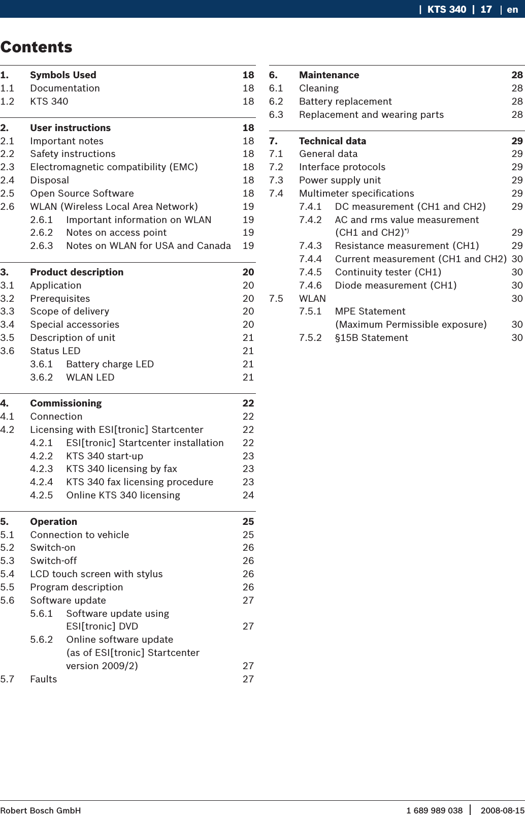 1 689 989 038 2008-08-15| Robert Bosch GmbH   |  KTS 340  |  17KTS 340  |  17  |  17 enContents1.  Symbols Used  181.1  Documentation  181.2  KTS 340  182.  User instructions  182.1  Important notes  182.2  Safety instructions  182.3  Electromagnetic compatibility (EMC)  182.4  Disposal  182.5  Open Source Software  182.6  WLAN (Wireless Local Area Network)  192.6.1  Important information on WLAN  192.6.2  Notes on access point  192.6.3  Notes on WLAN for USA and Canada  193.  Product description  203.1  Application  203.2  Prerequisites  203.3  Scope of delivery   203.4  Special accessories  203.5  Description of unit  213.6  Status LED  213.6.1  Battery charge LED  213.6.2  WLAN LED  214.  Commissioning   224.1  Connection  224.2  Licensing with ESI[tronic] Startcenter  224.2.1  ESI[tronic] Startcenter installation  224.2.2  KTS 340 start-up  234.2.3  KTS 340 licensing by fax  234.2.4  KTS 340 fax licensing procedure  234.2.5  Online KTS 340 licensing  245.  Operation  255.1  Connection to vehicle  255.2  Switch-on   265.3  Switch-off  265.4  LCD touch screen with stylus  265.5  Program description  265.6  Software update  275.6.1  Software update using  ESI[tronic] DVD  275.6.2  Online software update  (as of ESI[tronic] Startcenter  version 2009/2)  275.7  Faults  276.  Maintenance  286.1  Cleaning  286.2  Battery replacement  286.3  Replacement and wearing parts  287.  Technical data  297.1  General data  297.2  Interface protocols  297.3  Power supply unit  297.4  Multimeter speciﬁcations  297.4.1  DC measurement (CH1 and CH2)  297.4.2  AC and rms value measurement  (CH1 and CH2)*) 297.4.3  Resistance measurement (CH1)  297.4.4  Current measurement (CH1 and CH2) 307.4.5  Continuity tester (CH1)  307.4.6  Diode measurement (CH1)  307.5  WLAN  307.5.1  MPE Statement  (Maximum Permissible exposure)  307.5.2  §15B Statement  30