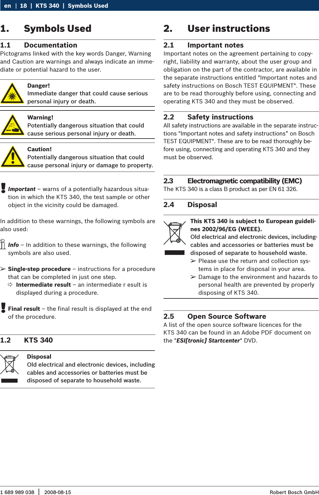 1 689 989 038 2008-08-15|  Robert Bosch GmbH18  |  KTS 340  |  Symbols UsedenSymbols Used1. Documentation1.1 Pictograms linked with the key words Danger, Warning and Caution are warnings and always indicate an imme-diate or potential hazard to the user.Danger!Immediate danger that could cause serious personal injury or death.Warning!Potentially dangerous situation that could cause serious personal injury or death.Caution!Potentially dangerous situation that couldcause personal injury or damage to property.Important ! – warns of a potentially hazardous situa-tion in which the KTS 340, the test sample or other object in the vicinity could be damaged.In addition to these warnings, the following symbols are also used:Info i – In addition to these warnings, the following symbols are also used.Single-step procedure ¶ – instructions for a procedure that can be completed in just one step.Intermediate result  ?– an intermediate r esult is displayed during a procedure.Final result  !– the final result is displayed at the end of the procedure.KTS 3401.2 DisposalOld electrical and electronic devices, including cables and accessories or batteries must be disposed of separate to household waste. User instructions2. Important notes2.1 Important notes on the agreement pertaining to copy-right, liability and warranty, about the user group and obligation on the part of the contractor, are available in the separate instructions entitled &quot;Important notes and safety instructions on Bosch TEST EQUIPMENT&quot;. These are to be read thoroughly before using, connecting and operating KTS 340 and they must be observed.Safety instructions2.2 All safety instructions are available in the separate instruc-tions &quot;Important notes and safety instructions“ on Bosch TEST EQUIPMENT&quot;. These are to be read thoroughly be-fore using, connecting and operating KTS 340 and they must be observed.Electromagnetic compatibility (EMC)2.3 The KTS 340 is a class B product as per EN 61 326.Disposal2.4 This KTS 340 is subject to European guideli-nes 2002/96/EG (WEEE).Old electrical and electronic devices, including-cables and accessories or batteries must bedisposed of separate to household waste.Please use the return and collection sys- ¶tems in place for disposal in your area.Damage to the environment and hazards to  ¶personal health are prevented by properly disposing of KTS 340.Open Source Software2.5 A list of the open source software licences for the  KTS 340 can be found in an Adobe PDF document on the &quot;ESI[tronic] Startcenter&quot; DVD.