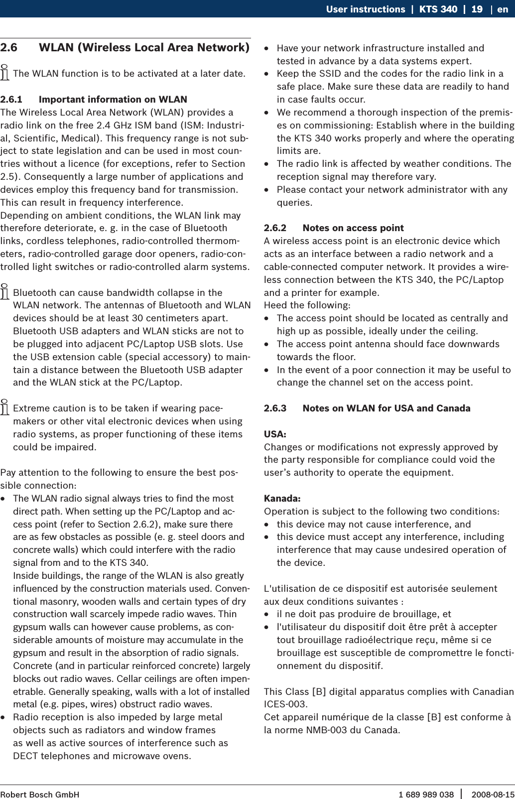 1 689 989 038 2008-08-15| Robert Bosch GmbHUser instructions  |  KTS 340  |  19KTS 340  |  19  |  19 enWLAN (Wireless Local Area Network)2.6 The WLAN function is to be activated at a later date.  iImportant information on WLAN2.6.1 The Wireless Local Area Network (WLAN) provides a  radio link on the free 2.4 GHz ISM band (ISM: Industri-al, Scientific, Medical). This frequency range is not sub-ject to state legislation and can be used in most coun-tries without a licence (for exceptions, refer to Section 2.5). Consequently a large number of applications and devices employ this frequency band for transmission. This can result in frequency interference.Depending on ambient conditions, the WLAN link may therefore deteriorate, e. g. in the case of Bluetooth links, cordless telephones, radio-controlled thermom-eters, radio-controlled garage door openers, radio-con-trolled light switches or radio-controlled alarm systems.Bluetooth can cause bandwidth collapse in the  iWLAN network. The antennas of Bluetooth and WLAN devices should be at least 30 centimeters apart. Bluetooth USB adapters and WLAN sticks are not to be plugged into adjacent PC/Laptop USB slots. Use the USB extension cable (special accessory) to main-tain a distance between the Bluetooth USB adapter and the WLAN stick at the PC/Laptop.Extreme caution is to be taken if wearing pace-  imakers or other vital electronic devices when using radio systems, as proper functioning of these items could be impaired.Pay attention to the following to ensure the best pos-sible connection:The WLAN radio signal always tries to find the most  Rdirect path. When setting up the PC/Laptop and ac-cess point (refer to Section 2.6.2), make sure there are as few obstacles as possible (e. g. steel doors and concrete walls) which could interfere with the radio signal from and to the KTS 340.  Inside buildings, the range of the WLAN is also greatly influenced by the construction materials used. Conven-tional masonry, wooden walls and certain types of dry construction wall scarcely impede radio waves. Thin gypsum walls can however cause problems, as con-siderable amounts of moisture may accumulate in the gypsum and result in the absorption of radio signals. Concrete (and in particular reinforced concrete) largely blocks out radio waves. Cellar ceilings are often impen-etrable. Generally speaking, walls with a lot of installed metal (e.g. pipes, wires) obstruct radio waves. Radio reception is also impeded by large metal   Robjects such as radiators and window frames  as well as active sources of interference such as  DECT telephones and microwave ovens.Have your network infrastructure installed and  Rtested in advance by a data systems expert.Keep the SSID and the codes for the radio link in a  Rsafe place. Make sure these data are readily to hand in case faults occur.We recommend a thorough inspection of the premis- Res on commissioning: Establish where in the building the KTS 340 works properly and where the operating limits are.The radio link is affected by weather conditions. The  Rreception signal may therefore vary. Please contact your network administrator with any  Rqueries.Notes on access point2.6.2 A wireless access point is an electronic device which acts as an interface between a radio network and a  cable-connected computer network. It provides a wire-less connection between the KTS 340, the PC/Laptop and a printer for example. Heed the following:The access point should be located as centrally and  Rhigh up as possible, ideally under the ceiling.The access point antenna should face downwards  Rtowards the floor. In the event of a poor connection it may be useful to  Rchange the channel set on the access point. Notes on WLAN for USA and Canada2.6.3 USA:Changes or modifications not expressly approved by the party responsible for compliance could void the user’s authority to operate the equipment.Kanada: Operation is subject to the following two conditions:this device may not cause interference, and Rthis device must accept any interference, including  Rinterference that may cause undesired operation of the device.L&apos;utilisation de ce dispositif est autorisée seulement aux deux conditions suivantes :il ne doit pas produire de brouillage, et Rl&apos;utilisateur du dispositif doit être prêt à accepter  Rtout brouillage radioélectrique reçu, même si ce brouillage est susceptible de compromettre le foncti-onnement du dispositif.This Class [B] digital apparatus complies with Canadian ICES-003.Cet appareil numérique de la classe [B] est conforme à la norme NMB-003 du Canada.