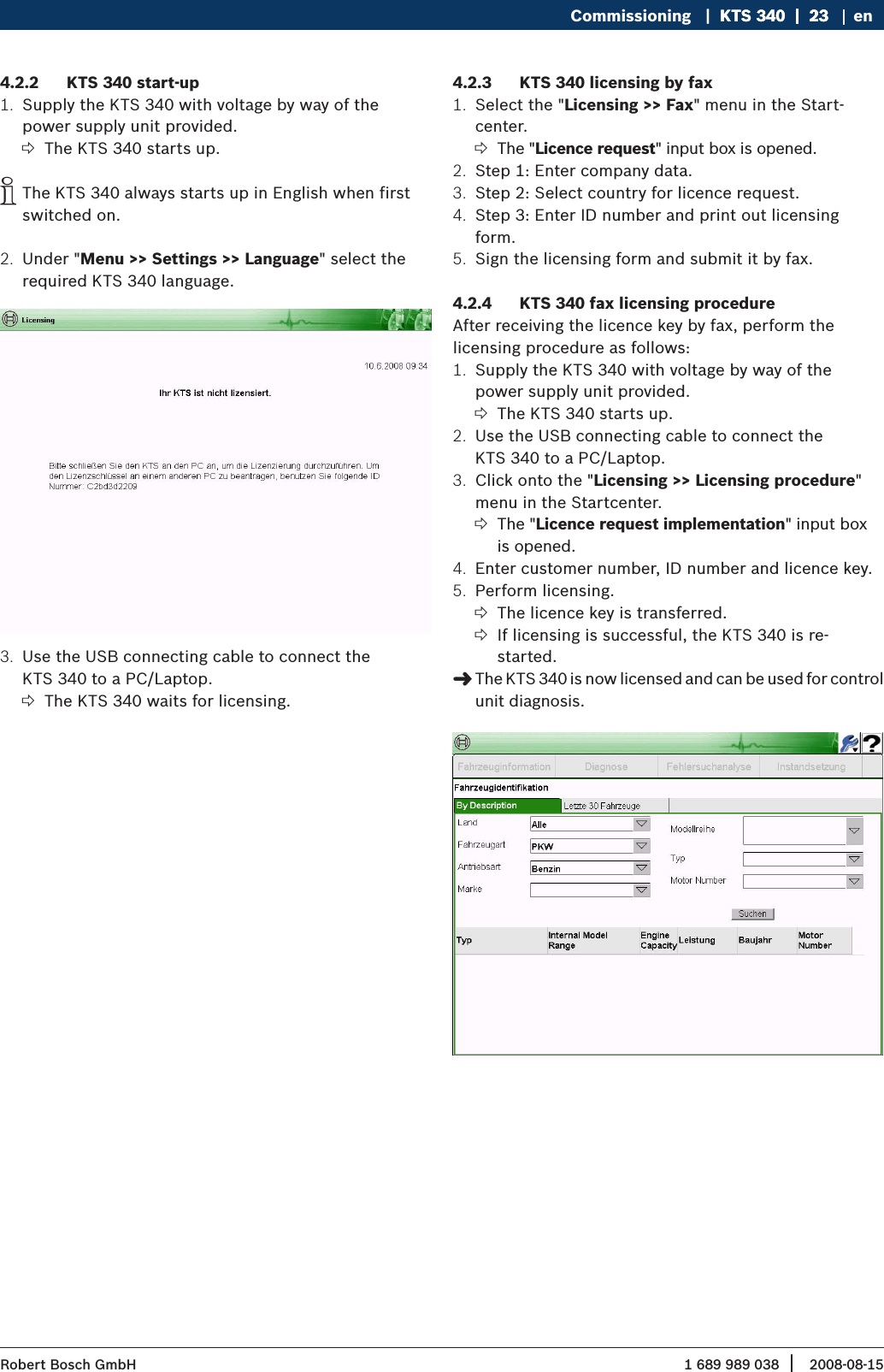 1 689 989 038 2008-08-15| Robert Bosch GmbHCommissioning   |  KTS 340  |  23KTS 340  |  23  |  23 enKTS 340 start-up4.2.2 Supply the KTS 340 with voltage by way of the 1. power supply unit provided.The KTS 340 starts up. ?The KTS 340 always starts up in English when first  iswitched on.Under &quot;2.  Menu &gt;&gt; Settings &gt;&gt; Language&quot; select the required KTS 340 language.Use the USB connecting cable to connect the 3. KTS 340 to a PC/Laptop. The KTS 340 waits for licensing. ?KTS 340 licensing by fax4.2.3 Select the &quot;1.  Licensing &gt;&gt; Fax&quot; menu in the Start-center.The &quot; ?Licence request&quot; input box is opened.Step 1: Enter company data.2. Step 2: Select country for licence request.3. Step 3: Enter ID number and print out licensing 4. form.Sign the licensing form and submit it by fax.5. KTS 340 fax licensing procedure4.2.4 After receiving the licence key by fax, perform the  licensing procedure as follows:Supply the KTS 340 with voltage by way of the 1. power supply unit provided.The KTS 340 starts up. ?Use the USB connecting cable to connect the 2. KTS 340 to a PC/Laptop. Click onto the &quot;3.  Licensing &gt;&gt; Licensing procedure&quot; menu in the Startcenter.The &quot; ?Licence request implementation&quot; input box is opened.Enter customer number, ID number and licence key.4. Perform licensing.5. The licence key is transferred. ?If licensing is successful, the KTS 340 is re-  ?started.The KTS 340 is now licensed and can be used for control  &quot;unit diagnosis.