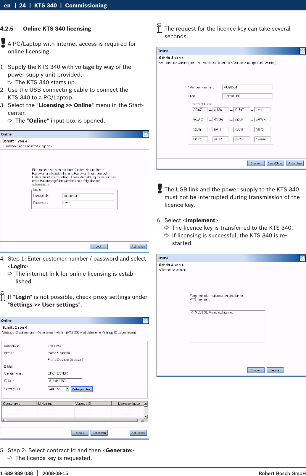 1 689 989 038 2008-08-15|  Robert Bosch GmbH24  |  KTS 340  |  Commissioning enOnline KTS 340 licensing4.2.5 A PC/Laptop with internet access is required for  !online licensing.Supply the KTS 340 with voltage by way of the 1. power supply unit provided.The KTS 340 starts up. ?Use the USB connecting cable to connect the 2. KTS 340 to a PC/Laptop.Select the &quot;3.  Licensing &gt;&gt; Online&quot; menu in the Start-center.The &quot; ?Online&quot; input box is opened.Step 1: Enter customer number / password and select 4. &lt;Login&gt;.The internet link for online licensing is estab- ?lished.If &quot; iLogin&quot; is not possible, check proxy settings under &quot;Settings &gt;&gt; User settings&quot;.Step 2: Select contract Id and then &lt;5.  Generate&gt;.The licence key is requested. ?The request for the licence key can take several  iseconds.The USB link and the power supply to the KTS 340  !must not be interrupted during transmission of the licence key.Select &lt;6.  Implement&gt;.The licence key is transferred to the KTS 340. ?If licensing is successful, the KTS 340 is re-  ?started.