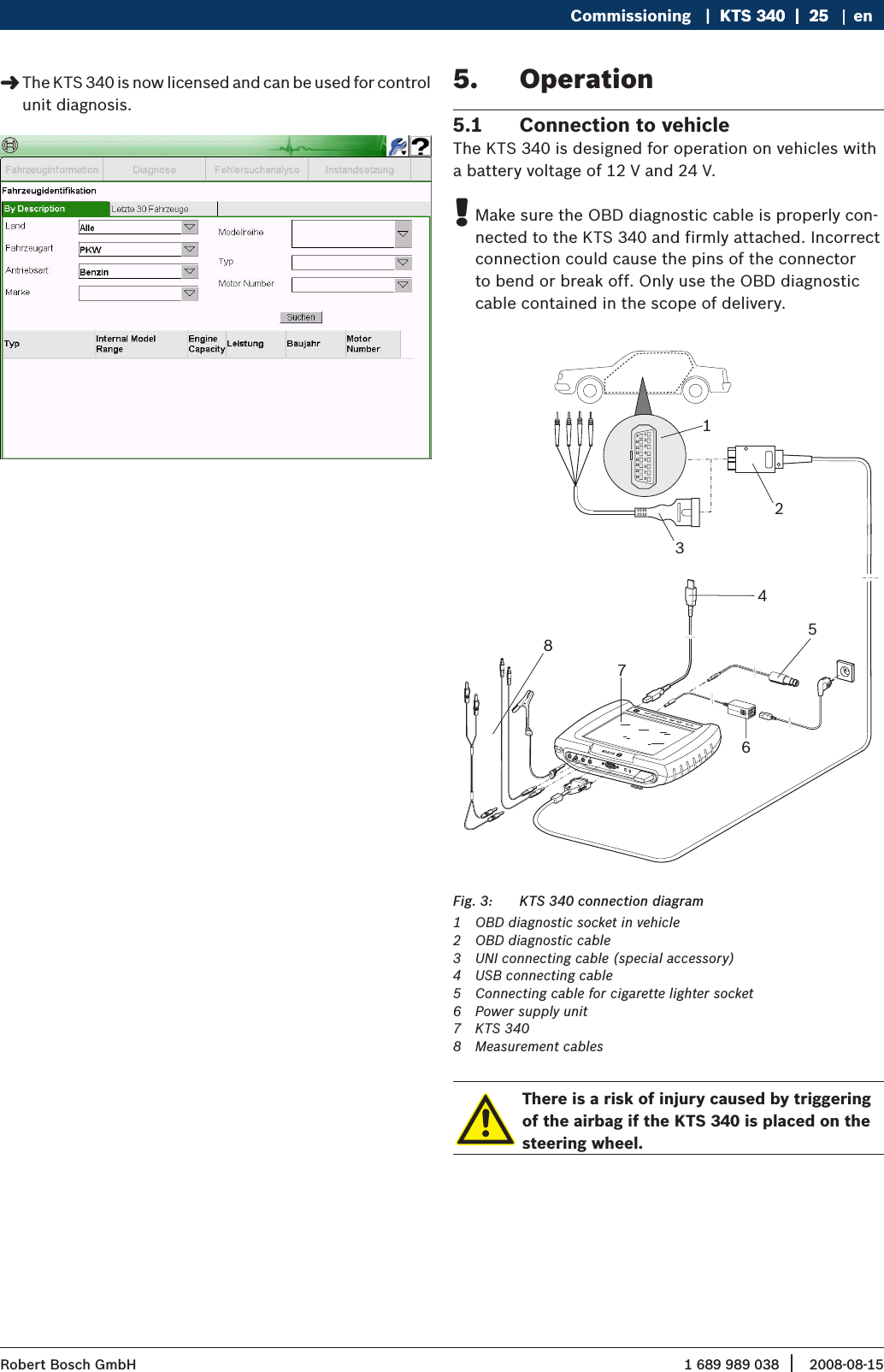 1 689 989 038 2008-08-15| Robert Bosch GmbHCommissioning   |  KTS 340  |  25KTS 340  |  25  |  25 enThe KTS 340 is now licensed and can be used for control  &quot;unit diagnosis.Operation5. Connection to vehicle5.1 The KTS 340 is designed for operation on vehicles with a battery voltage of 12 V and 24 V.Make sure the OBD diagnostic cable is properly con- !nected to the KTS 340 and firmly attached. Incorrect connection could cause the pins of the connector to bend or break off. Only use the OBD diagnostic cable contained in the scope of delivery. 1234567891011121314151613276CH2ax. 60 VmDIAGKCH1KTS   340  Powered by ESI   tronic  459843854KTS 340 connection diagramFig. 3: 1  OBD diagnostic socket in vehicle2  OBD diagnostic cable3  UNI connecting cable (special accessory)4  USB connecting cable 5  Connecting cable for cigarette lighter socket6  Power supply unit 7  KTS 3408  Measurement cablesThere is a risk of injury caused by triggering of the airbag if the KTS 340 is placed on the steering wheel.