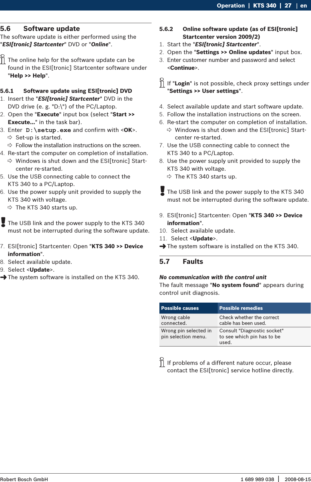 1 689 989 038 2008-08-15| Robert Bosch GmbHOperation  |  KTS 340  |  27KTS 340  |  27  |  27 enSoftware update5.6 The software update is either performed using the &quot;ESI[tronic] Startcenter&quot; DVD or &quot;Online&quot;.The online help for the software update can be  ifound in the ESI[tronic] Startcenter software under &quot;Help &gt;&gt; Help&quot;.Software update using ESI[tronic] DVD5.6.1 Insert the &quot;1.  ESI[tronic] Startcenter&quot; DVD in the  DVD drive (e. g. &quot;D:\&quot;) of the PC/Laptop.Open the &quot;2.  Execute&quot; input box (select &quot;Start &gt;&gt;  Execute...&quot; in the task bar).Enter3.   D:\setup.exe and confirm with &lt;OK&gt;.Set-up is started. ?Follow the installation instructions on the screen. ?Re-start the computer on completion of installation. 4. Windows is shut down and the ESI[tronic] Start- ?center re-started.Use the USB connecting cable to connect the 5. KTS 340 to a PC/Laptop.Use the power supply unit provided to supply the 6. KTS 340 with voltage.The KTS 340 starts up. ?The USB link and the power supply to the KTS 340  !must not be interrupted during the software update.ESI[tronic] Startcenter: Open &quot;7.  KTS 340 &gt;&gt; Device information&quot;.Select available update.8. Select &lt;9.  Update&gt;.The system software is installed on the KTS 340. &quot;Online software update (as of ESI[tronic] 5.6.2 Startcenter version 2009/2)Start the &quot;1.  ESI[tronic] Startcenter&quot;.Open the &quot;2.  Settings &gt;&gt; Online updates&quot; input box.Enter customer number and password and select 3. &lt;Continue&gt;. If &quot; iLogin&quot; is not possible, check proxy settings under &quot;Settings &gt;&gt; User settings&quot;.Select available update and start software update.4. Follow the installation instructions on the screen.5. Re-start the computer on completion of installation. 6. Windows is shut down and the ESI[tronic] Start- ?center re-started. Use the USB connecting cable to connect the 7. KTS 340 to a PC/Laptop.Use the power supply unit provided to supply the 8. KTS 340 with voltage.The KTS 340 starts up. ?The USB link and the power supply to the KTS 340  !must not be interrupted during the software update.ESI[tronic] Startcenter: Open &quot;9.  KTS 340 &gt;&gt; Device information&quot;.Select available update.10. Select &lt;11.  Update&gt;.The system software is installed on the KTS 340. &quot;Faults5.7 No communication with the control unitThe fault message &quot;No system found&quot; appears during control unit diagnosis.Possible causes Possible remediesWrong cable  connected.Check whether the correct  cable has been used.Wrong pin selected in pin selection menu.Consult &quot;Diagnostic socket&quot; to see which pin has to be used.If problems of a different nature occur, please   icontact the ESI[tronic] service hotline directly.