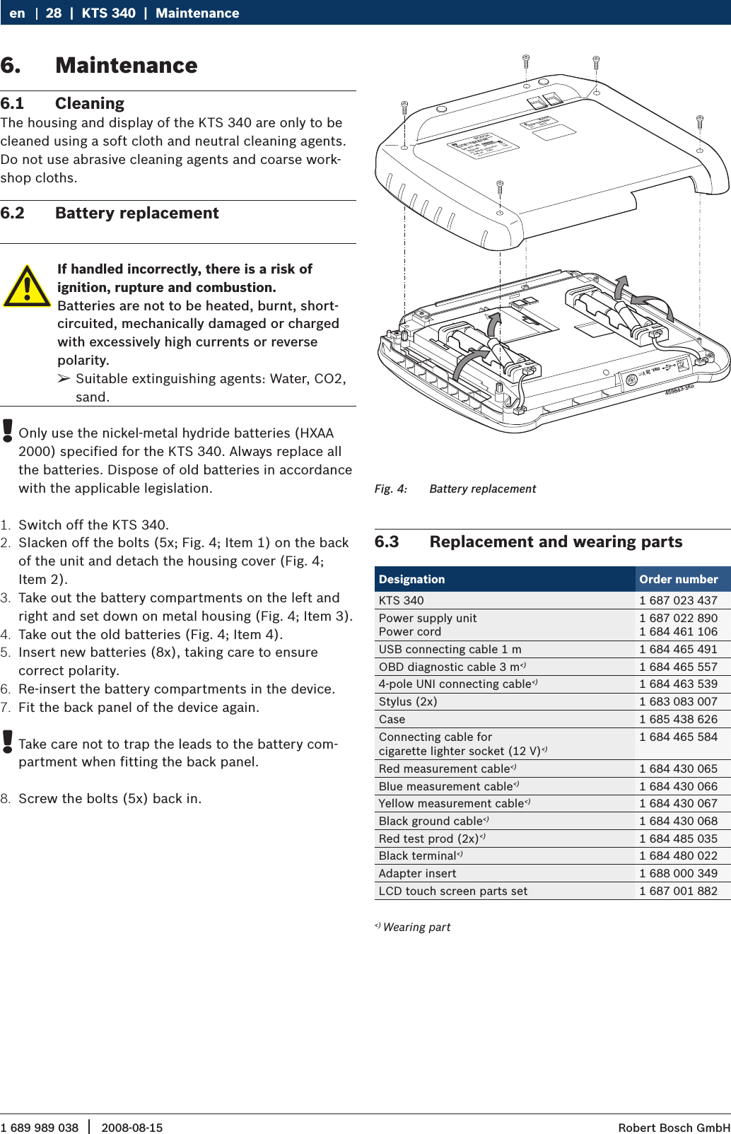 1 689 989 038 2008-08-15|  Robert Bosch GmbH28  |  KTS 340  |  MaintenanceenMaintenance6. Cleaning6.1 The housing and display of the KTS 340 are only to be cleaned using a soft cloth and neutral cleaning agents. Do not use abrasive cleaning agents and coarse work-shop cloths.Battery replacement6.2 If handled incorrectly, there is a risk of  ignition, rupture and combustion.Batteries are not to be heated, burnt, short-circuited, mechanically damaged or charged with excessively high currents or reverse polarity.Suitable extinguishing agents: Water, CO2,  ¶sand.Only use the nickel-metal hydride batteries (HXAA  !2000) specified for the KTS 340. Always replace all the batteries. Dispose of old batteries in accordance with the applicable legislation.Switch off the KTS 340.1. Slacken off the bolts (5x; Fig. 4; Item 1) on the back 2. of the unit and detach the housing cover (Fig. 4;  Item 2).Take out the battery compartments on the left and 3. right and set down on metal housing (Fig. 4; Item 3).Take out the old batteries (Fig. 4; Item 4).4. Insert new batteries (8x), taking care to ensure  5. correct polarity.Re-insert the battery compartments in the device.6. Fit the back panel of the device again.7. Take care not to trap the leads to the battery com- !partment when fitting the back panel.Screw the bolts (5x) back in.8.   Best.-Nr.:  1 687 023 436  Best.-Nr.:  0 684 400 340  Typ:  KTS  340                 Serien-:Nr.                 FD: 2008-04  U(V);8-28 DC                P(W): 20                  PMade in Germany Robert Bosch GmbH D-73207 Plochingen                  F(Hz):                   430003520                FD;            2008-04BOSCH BOSCH ax. 28 Vm459843-3KoBattery replacementFig. 4: Replacement and wearing parts6.3 Designation Order numberKTS 340 1 687 023 437Power supply unitPower cord1 687 022 8901 684 461 106USB connecting cable 1 m 1 684 465 491OBD diagnostic cable 3 m&lt;) 1 684 465 5574-pole UNI connecting cable&lt;) 1 684 463 539Stylus (2x) 1 683 083 007Case 1 685 438 626Connecting cable for cigarette lighter socket (12 V)&lt;)1 684 465 584Red measurement cable&lt;) 1 684 430 065Blue measurement cable&lt;) 1 684 430 066Yellow measurement cable&lt;) 1 684 430 067Black ground cable&lt;) 1 684 430 068Red test prod (2x)&lt;) 1 684 485 035Black terminal&lt;) 1 684 480 022Adapter insert 1 688 000 349LCD touch screen parts set 1 687 001 882 &lt;) Wearing part