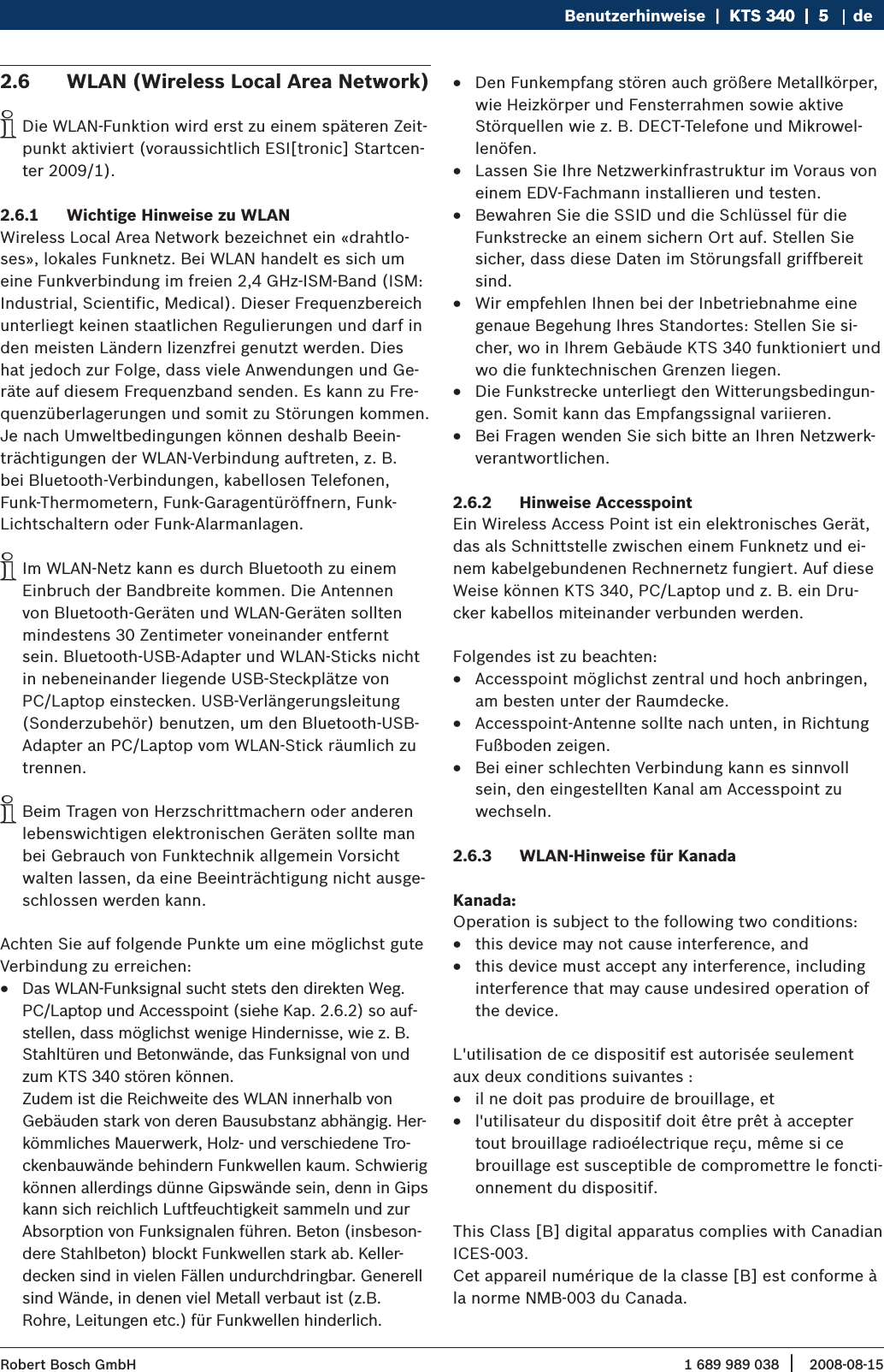 1 689 989 038 2008-08-15| Robert Bosch GmbHBenutzerhinweise  |  KTS 340  |  5KTS 340  |  5  |  5 deWLAN (Wireless Local Area Network)2.6 Die WLAN-Funktion wird erst zu einem späteren Zeit- ipunkt aktiviert (voraussichtlich ESI[tronic] Startcen-ter 2009/1).Wichtige Hinweise zu WLAN2.6.1 Wireless Local Area Network bezeichnet ein «drahtlo-ses», lokales Funknetz. Bei WLAN handelt es sich um eine Funkverbindung im freien 2,4 GHz-ISM-Band (ISM: Industrial, Scientific, Medical). Dieser Frequenzbereich unterliegt keinen staatlichen Regulierungen und darf in den meisten Ländern lizenzfrei genutzt werden. Dies hat jedoch zur Folge, dass viele Anwendungen und Ge-räte auf diesem Frequenzband senden. Es kann zu Fre-quenzüberlagerungen und somit zu Störungen kommen.Je nach Umweltbedingungen können deshalb Beein-trächtigungen der WLAN-Verbindung auftreten, z. B. bei Bluetooth-Verbindungen, kabellosen Telefonen, Funk-Thermometern, Funk-Garagentüröffnern, Funk-Lichtschaltern oder Funk-Alarmanlagen.Im WLAN-Netz kann es durch Bluetooth zu einem  iEinbruch der Bandbreite kommen. Die Antennen von Bluetooth-Geräten und WLAN-Geräten sollten mindestens 30 Zentimeter voneinander entfernt sein. Bluetooth-USB-Adapter und WLAN-Sticks nicht in nebeneinander liegende USB-Steckplätze von PC/Laptop einstecken. USB-Verlängerungsleitung (Sonderzubehör) benutzen, um den Bluetooth-USB-Adapter an PC/Laptop vom WLAN-Stick räumlich zu trennen.Beim Tragen von Herzschrittmachern oder anderen  ilebenswichtigen elektronischen Geräten sollte man bei Gebrauch von Funktechnik allgemein Vorsicht walten lassen, da eine Beeinträchtigung nicht ausge-schlossen werden kann.Achten Sie auf folgende Punkte um eine möglichst gute Verbindung zu erreichen:Das WLAN-Funksignal sucht stets den direkten Weg.  RPC/Laptop und Accesspoint (siehe Kap. 2.6.2) so auf-stellen, dass möglichst wenige Hindernisse, wie z. B. Stahltüren und Betonwände, das Funksignal von und zum KTS 340 stören können. Zudem ist die Reichweite des WLAN innerhalb von Gebäuden stark von deren Bausubstanz abhängig. Her-kömmliches Mauerwerk, Holz- und verschiedene Tro-ckenbauwände behindern Funkwellen kaum. Schwierig können allerdings dünne Gipswände sein, denn in Gips kann sich reichlich Luftfeuchtigkeit sammeln und zur Absorption von Funksignalen führen. Beton (insbeson-dere Stahlbeton) blockt Funkwellen stark ab. Keller-decken sind in vielen Fällen undurchdringbar. Generell sind Wände, in denen viel Metall verbaut ist (z.B. Rohre, Leitungen etc.) für Funkwellen hinderlich. Den Funkempfang stören auch größere Metallkörper,  Rwie Heizkörper und Fensterrahmen sowie aktive Störquellen wie z. B. DECT-Telefone und Mikrowel-lenöfen.Lassen Sie Ihre Netzwerkinfrastruktur im Voraus von  Reinem EDV-Fachmann installieren und testen.Bewahren Sie die SSID und die Schlüssel für die  RFunkstrecke an einem sichern Ort auf. Stellen Sie sicher, dass diese Daten im Störungsfall griffbereit sind.Wir empfehlen Ihnen bei der Inbetriebnahme eine  Rgenaue Begehung Ihres Standortes: Stellen Sie si-cher, wo in Ihrem Gebäude KTS 340 funktioniert und wo die funktechnischen Grenzen liegen.Die Funkstrecke unterliegt den Witterungsbedingun- Rgen. Somit kann das Empfangssignal variieren. Bei Fragen wenden Sie sich bitte an Ihren Netzwerk- Rverantwortlichen.Hinweise Accesspoint2.6.2 Ein Wireless Access Point ist ein elektronisches Gerät, das als Schnittstelle zwischen einem Funknetz und ei-nem kabelgebundenen Rechnernetz fungiert. Auf diese Weise können KTS 340, PC/Laptop und z. B. ein Dru-cker kabellos miteinander verbunden werden.Folgendes ist zu beachten:Accesspoint möglichst zentral und hoch anbringen,  Ram besten unter der Raumdecke.Accesspoint-Antenne sollte nach unten, in Richtung  RFußboden zeigen. Bei einer schlechten Verbindung kann es sinnvoll  Rsein, den eingestellten Kanal am Accesspoint zu wechseln. WLAN-Hinweise für Kanada2.6.3 Kanada: Operation is subject to the following two conditions:this device may not cause interference, and Rthis device must accept any interference, including  Rinterference that may cause undesired operation of the device.L&apos;utilisation de ce dispositif est autorisée seulement aux deux conditions suivantes :il ne doit pas produire de brouillage, et Rl&apos;utilisateur du dispositif doit être prêt à accepter  Rtout brouillage radioélectrique reçu, même si ce brouillage est susceptible de compromettre le foncti-onnement du dispositif.This Class [B] digital apparatus complies with Canadian ICES-003.Cet appareil numérique de la classe [B] est conforme à la norme NMB-003 du Canada.