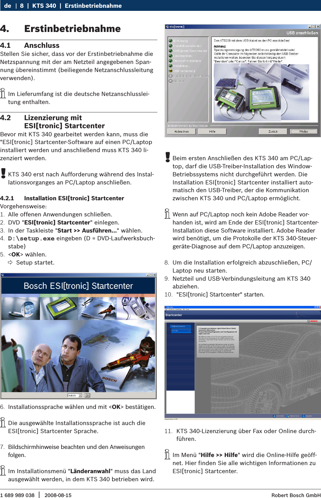 1 689 989 038 2008-08-15|  Robert Bosch GmbH8  |  KTS 340  |  Erstinbetriebnahme deErstinbetriebnahme 4. Anschluss4.1 Stellen Sie sicher, dass vor der Erstinbetriebnahme die Netzspannung mit der am Netzteil angegebenen Span-nung übereinstimmt (beiliegende Netzanschlussleitung verwenden).Im Lieferumfang ist die deutsche Netzanschlusslei- itung enthalten.Lizenzierung mit  4.2 ESI[tronic] StartcenterBevor mit KTS 340 gearbeitet werden kann, muss die &quot;ESI[tronic] Startcenter-Software auf einen PC/Laptop installiert werden und anschließend muss KTS 340 li-zenziert werden. KTS 340 erst nach Aufforderung während des Instal- !lationsvorganges an PC/Laptop anschließen.Installation ESI[tronic] Startcenter4.2.1 Vorgehensweise:Alle offenen Anwendungen schließen.1. DVD &quot;2.  ESI[tronic] Startcenter&quot; einlegen.In der Taskleiste &quot;3.  Start &gt;&gt; Ausführen...&quot; wählen.D:\setup.exe4.   eingeben (D = DVD-Laufwerksbuch-stabe) &lt;5.  OK&gt; wählen.Setup startet. ?Installationssprache wählen und mit &lt;6.  OK&gt; bestätigen. Die ausgewählte Installationssprache ist auch die  iESI[tronic] Startcenter Sprache.Bildschirmhinweise beachten und den Anweisungen 7. folgen.Im Installationsmenü &quot; iLänderanwahl&quot; muss das Land ausgewählt werden, in dem KTS 340 betrieben wird. Beim ersten Anschließen des KTS 340 am PC/Lap- !top, darf die USB-Treiber-Installation des Window-Betriebssystems nicht durchgeführt werden. Die Installation ESI[tronic] Startcenter installiert auto-matisch den USB-Treiber, der die Kommunikation zwischen KTS 340 und PC/Laptop ermöglicht. Wenn auf PC/Laptop noch kein Adobe Reader vor- ihanden ist, wird am Ende der ESI[tronic] Startcenter-Installation diese Software installiert. Adobe Reader wird benötigt, um die Protokolle der KTS 340-Steuer-geräte-Diagnose auf dem PC/Laptop anzuzeigen.Um die Installation erfolgreich abzuschließen, PC/8. Laptop neu starten.Netzteil und USB-Verbindungsleitung am KTS 340 9. abziehen. &quot;ESI[tronic] Startcenter&quot; starten.10. KTS 340-Lizenzierung über Fax oder Online durch-11. führen.Im Menü &quot; iHilfe &gt;&gt; Hilfe&quot; wird die Online-Hilfe geöff-net. Hier finden Sie alle wichtigen Informationen zu ESI[tronic] Startcenter. 