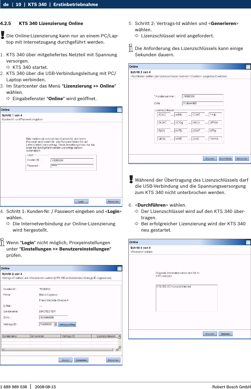 1 689 989 038 2008-08-15|  Robert Bosch GmbH10  |  KTS 340  |  Erstinbetriebnahme deKTS 340 Lizenzierung Online4.2.5 Die Online-Lizenzierung kann nur an einem PC/Lap- !top mit Internetzugang durchgeführt werden.KTS 340 über mitgeliefertes Netzteil mit Spannung 1. versorgen.KTS 340 startet. ?KTS 340 über die USB-Verbindungsleitung mit PC/2. Laptop verbinden.Im Startcenter das Menü &quot;3.  Lizenzierung &gt;&gt; Online&quot; wählen.Eingabefenster &quot; ?Online&quot; wird geöffnet.Schritt 1: Kunden-Nr. / Passwort eingeben und &lt;4.  Login&gt; wählen.Die Internetverbindung zur Online-Lizenzierung  ?wird hergestellt.Wenn &quot; iLogin&quot; nicht möglich, Proxyeinstellungen unter &quot;Einstellungen &gt;&gt; Benutzereinstellungen&quot; prüfen.Schritt 2: Vertrags-Id wählen und &lt;5.  Generieren&gt; wählen.Lizenzschlüssel wird angefordert. ?Die Anforderung des Lizenzschlüssels kann einige  iSekunden dauern.Während der Übertragung des Lizenzschlüssels darf  !die USB-Verbindung und die Spannungsversorgung zum KTS 340 nicht unterbrochen werden.&lt;6.  Durchführen&gt; wählen.Der Lizenzschlüssel wird auf den KTS 340 über- ?tragen.Bei erfolgreicher Lizenzierung wird der KTS 340  ?neu gestartet.