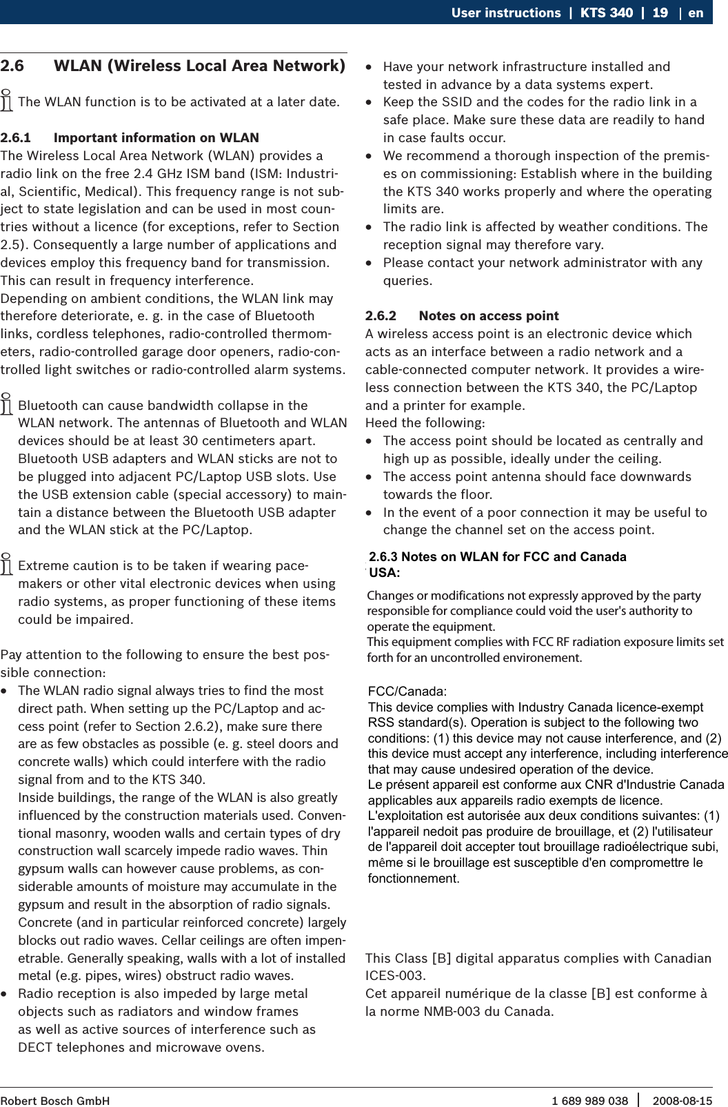 1 689 989 038 2008-08-15| Robert Bosch GmbHUser instructions  |  KTS 340  |  19KTS 340  |  19  |  19 enWLAN (Wireless Local Area Network)2.6 The WLAN function is to be activated at a later date.  iImportant information on WLAN2.6.1 The Wireless Local Area Network (WLAN) provides a  radio link on the free 2.4 GHz ISM band (ISM: Industri-al, Scientific, Medical). This frequency range is not sub-ject to state legislation and can be used in most coun-tries without a licence (for exceptions, refer to Section 2.5). Consequently a large number of applications and devices employ this frequency band for transmission. This can result in frequency interference.Depending on ambient conditions, the WLAN link may therefore deteriorate, e. g. in the case of Bluetooth links, cordless telephones, radio-controlled thermom-eters, radio-controlled garage door openers, radio-con-trolled light switches or radio-controlled alarm systems.Bluetooth can cause bandwidth collapse in the  iWLAN network. The antennas of Bluetooth and WLAN devices should be at least 30 centimeters apart. Bluetooth USB adapters and WLAN sticks are not to be plugged into adjacent PC/Laptop USB slots. Use the USB extension cable (special accessory) to main-tain a distance between the Bluetooth USB adapter and the WLAN stick at the PC/Laptop.Extreme caution is to be taken if wearing pace-  imakers or other vital electronic devices when using radio systems, as proper functioning of these items could be impaired.Pay attention to the following to ensure the best pos-sible connection:The WLAN radio signal always tries to find the most  Rdirect path. When setting up the PC/Laptop and ac-cess point (refer to Section 2.6.2), make sure there are as few obstacles as possible (e. g. steel doors and concrete walls) which could interfere with the radio signal from and to the KTS 340.  Inside buildings, the range of the WLAN is also greatly influenced by the construction materials used. Conven-tional masonry, wooden walls and certain types of dry construction wall scarcely impede radio waves. Thin gypsum walls can however cause problems, as con-siderable amounts of moisture may accumulate in the gypsum and result in the absorption of radio signals. Concrete (and in particular reinforced concrete) largely blocks out radio waves. Cellar ceilings are often impen-etrable. Generally speaking, walls with a lot of installed metal (e.g. pipes, wires) obstruct radio waves. Radio reception is also impeded by large metal   Robjects such as radiators and window frames  as well as active sources of interference such as  DECT telephones and microwave ovens.Have your network infrastructure installed and  Rtested in advance by a data systems expert.Keep the SSID and the codes for the radio link in a  Rsafe place. Make sure these data are readily to hand in case faults occur.We recommend a thorough inspection of the premis- Res on commissioning: Establish where in the building the KTS 340 works properly and where the operating limits are.The radio link is affected by weather conditions. The  Rreception signal may therefore vary. Please contact your network administrator with any  Rqueries.Notes on access point2.6.2 A wireless access point is an electronic device which acts as an interface between a radio network and a  cable-connected computer network. It provides a wire-less connection between the KTS 340, the PC/Laptop and a printer for example. Heed the following:The access point should be located as centrally and  Rhigh up as possible, ideally under the ceiling.The access point antenna should face downwards  Rtowards the floor. In the event of a poor connection it may be useful to  Rchange the channel set on the access point. Notes on WLAN for USA and Canada2.6.3 USA:Changes or modifications not expressly approved by the party responsible for compliance could void the user’s authority to operate the equipment.Kanada: Operation is subject to the following two conditions:this device may not cause interference, and Rthis device must accept any interference, including  Rinterference that may cause undesired operation of the device.L&apos;utilisation de ce dispositif est autorisée seulement aux deux conditions suivantes :il ne doit pas produire de brouillage, et Rl&apos;utilisateur du dispositif doit être prêt à accepter  Rtout brouillage radioélectrique reçu, même si ce brouillage est susceptible de compromettre le foncti-onnement du dispositif.This Class [B] digital apparatus complies with Canadian ICES-003.Cet appareil numérique de la classe [B] est conforme à la norme NMB-003 du Canada.Changes or modifications not expressly approved by the party responsible for compliance could void the user&apos;s authority to operate the equipment. This equipment complies with FCC RF radiation exposure limits set forth for an uncontrolled environement.2.6.3 Notes on WLAN for FCC and Canada USA:FCC/Canada: This device complies with Industry Canada licence-exempt RSS standard(s). Operation is subject to the following two conditions: (1) this device may not cause interference, and (2) this device must accept any interference, including interference that may cause undesired operation of the device. Le présent appareil est conforme aux CNR d&apos;Industrie Canada applicables aux appareils radio exempts de licence. L&apos;exploitation est autorisée aux deux conditions suivantes: (1) l&apos;appareil nedoit pas produire de brouillage, et (2) l&apos;utilisateur de l&apos;appareil doit accepter tout brouillage radioélectrique subi, même si le brouillage est susceptible d&apos;en compromettre le fonctionnement.
