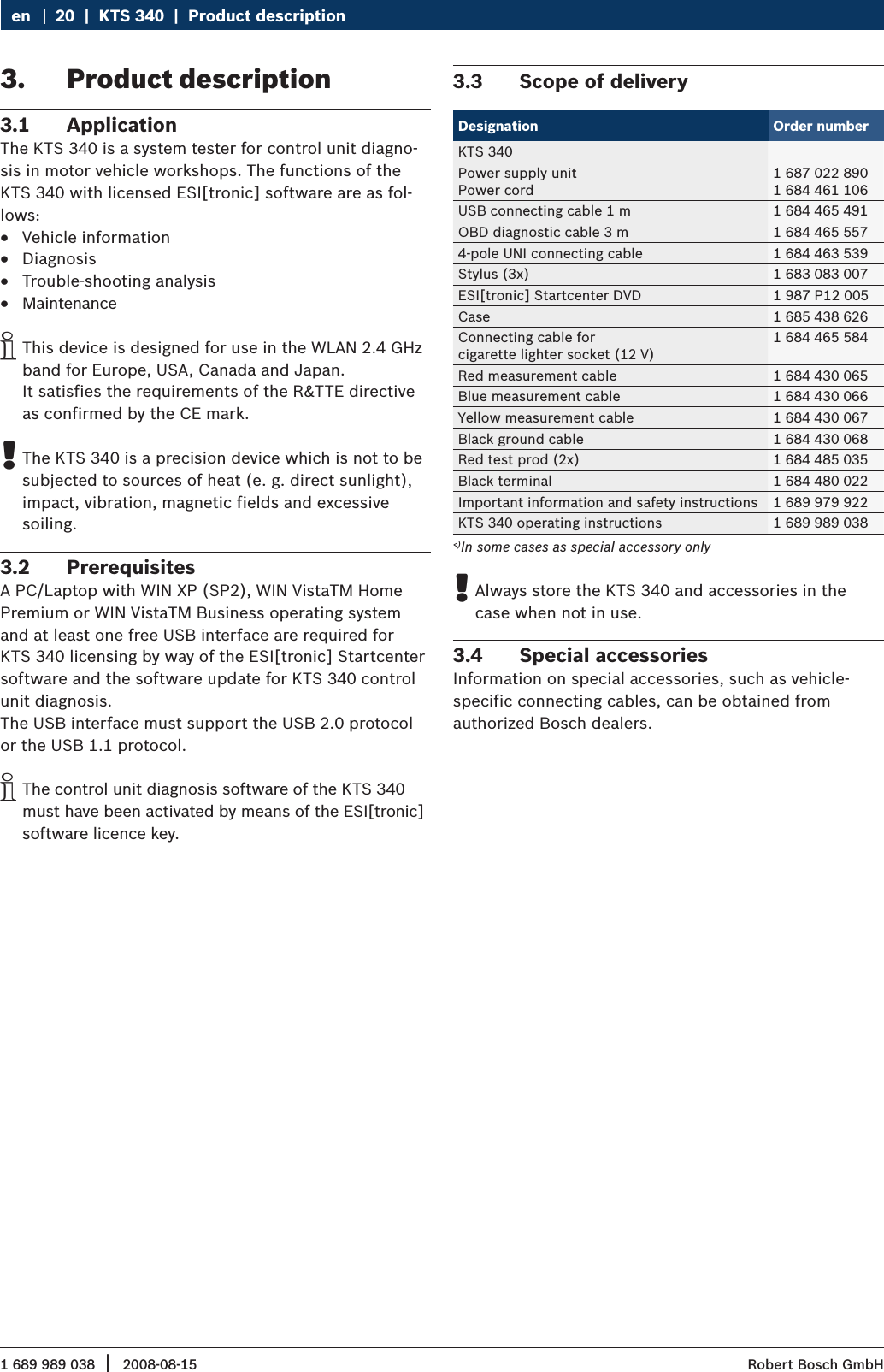 1 689 989 038 2008-08-15|  Robert Bosch GmbH20  |  KTS 340  |  Product descriptionenProduct description3. Application3.1 The KTS 340 is a system tester for control unit diagno-sis in motor vehicle workshops. The functions of the KTS 340 with licensed ESI[tronic] software are as fol-lows:Vehicle information RDiagnosis RTrouble-shooting analysis RMaintenance RThis device is designed for use in the WLAN 2.4 GHz  iband for Europe, USA, Canada and Japan.  It satisfies the requirements of the R&amp;TTE directive as confirmed by the CE mark.The KTS 340 is a precision device which is not to be  !subjected to sources of heat (e. g. direct sunlight), impact, vibration, magnetic fields and excessive  soiling.Prerequisites3.2 A PC/Laptop with WIN XP (SP2), WIN VistaTM Home Premium or WIN VistaTM Business operating system and at least one free USB interface are required for  KTS 340 licensing by way of the ESI[tronic] Startcenter software and the software update for KTS 340 control unit diagnosis. The USB interface must support the USB 2.0 protocol or the USB 1.1 protocol. The control unit diagnosis software of the KTS 340  imust have been activated by means of the ESI[tronic] software licence key. Scope of delivery 3.3 Designation Order numberKTS 340Power supply unitPower cord1 687 022 8901 684 461 106USB connecting cable 1 m 1 684 465 491OBD diagnostic cable 3 m 1 684 465 5574-pole UNI connecting cable 1 684 463 539Stylus (3x) 1 683 083 007ESI[tronic] Startcenter DVD 1 987 P12 005Case 1 685 438 626Connecting cable for cigarette lighter socket (12 V)1 684 465 584Red measurement cable 1 684 430 065Blue measurement cable 1 684 430 066Yellow measurement cable 1 684 430 067Black ground cable 1 684 430 068Red test prod (2x) 1 684 485 035Black terminal 1 684 480 022Important information and safety instructions 1 689 979 922KTS 340 operating instructions 1 689 989 038&lt;)In some cases as special accessory onlyAlways store the KTS 340 and accessories in the  !case when not in use.Special accessories3.4 Information on special accessories, such as vehicle- specific connecting cables, can be obtained from  authorized Bosch dealers.