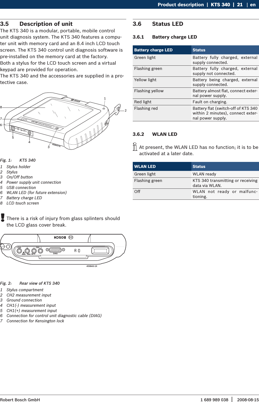 1 689 989 038 2008-08-15| Robert Bosch GmbHProduct description  |  KTS 340  |  21KTS 340  |  21  |  21 enDescription of unit3.5 The KTS 340 is a modular, portable, mobile control unit diagnosis system. The KTS 340 features a compu-ter unit with memory card and an 8.4 inch LCD touch screen. The KTS 340 control unit diagnosis software is pre-installed on the memory card at the factory. Both a stylus for the LCD touch screen and a virtual keypad are provided for operation.The KTS 340 and the accessories are supplied in a pro-tective case.KTS 340 Powered by ESI   tronic  ax. 28 Vm459843-5K18765432KTS 340 Fig. 1: 1  Stylus holder2  Stylus 3  On/Off button 4  Power supply unit connection5  USB connection6  WLAN LED (for future extension)7  Battery charge LED8  LCD touch screenThere is a risk of injury from glass splinters should  !the LCD glass cover break.CH2ax. 60 Vm DIAGCH1K459843-1K  Rear view of KTS 340Fig. 2: 1  Stylus compartment2  CH2 measurement input3  Ground connection4  CH1(-) measurement input 5  CH1(+) measurement input6  Connection for control unit diagnostic cable (DIAG)7  Connection for Kensington lockStatus LED3.6 Battery charge LED3.6.1 Battery charge LED StatusGreen light Battery  fully  charged,  external supply connected.Flashing green Battery  fully  charged,  external supply not connected.Yellow light Battery  being  charged,  external supply connected.Flashing yellow Battery almost flat, connect exter-nal power supply.Red light Fault on charging.Flashing red Battery flat (switch-off of KTS 340 within 2 minutes), connect exter-nal power supply.WLAN LED3.6.2 At present, the WLAN LED has no function; it is to be  iactivated at a later date.WLAN LED StatusGreen light WLAN readyFlashing green KTS 340 transmitting or receiving data via WLAN.Off WLAN  not  ready  or  malfunc- tioning.