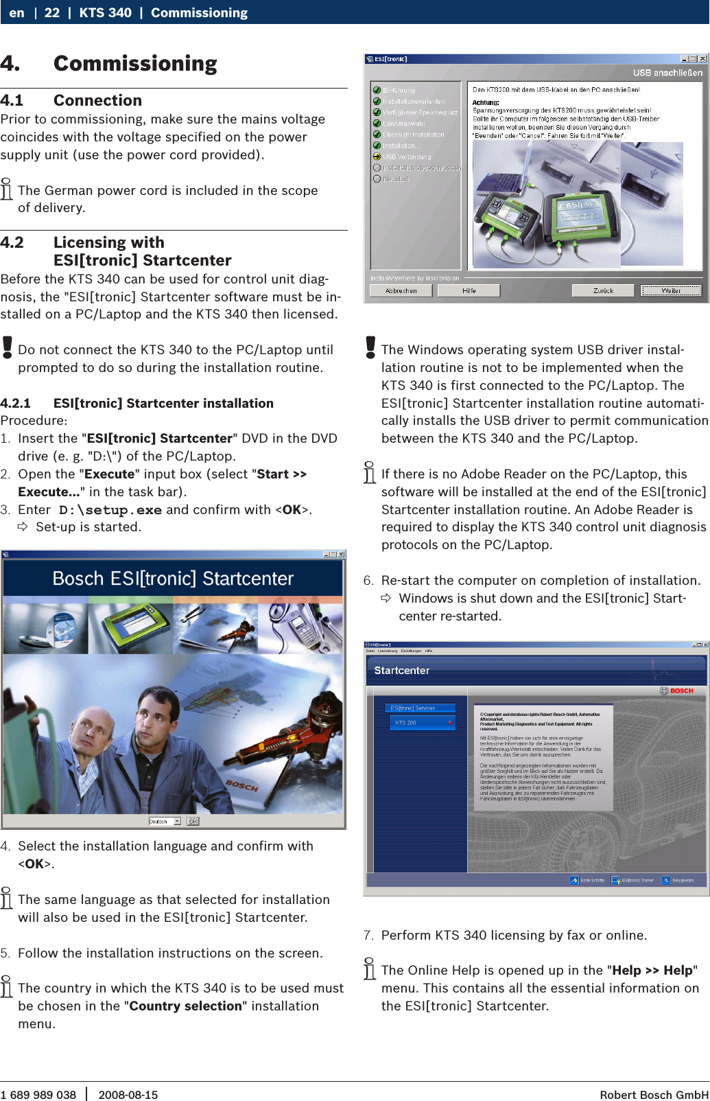 1 689 989 038 2008-08-15|  Robert Bosch GmbH22  |  KTS 340  |  Commissioning enCommissioning 4. Connection4.1 Prior to commissioning, make sure the mains voltage coincides with the voltage specified on the power  supply unit (use the power cord provided).The German power cord is included in the scope   iof delivery.Licensing with  4.2 ESI[tronic] StartcenterBefore the KTS 340 can be used for control unit diag-nosis, the &quot;ESI[tronic] Startcenter software must be in-stalled on a PC/Laptop and the KTS 340 then licensed. Do not connect the KTS 340 to the PC/Laptop until  !prompted to do so during the installation routine.ESI[tronic] Startcenter installation4.2.1 Procedure:Insert the &quot;1.  ESI[tronic] Startcenter&quot; DVD in the DVD drive (e. g. &quot;D:\&quot;) of the PC/Laptop.Open the &quot;2.  Execute&quot; input box (select &quot;Start &gt;&gt;  Execute...&quot; in the task bar).Enter3.   D:\setup.exe and confirm with &lt;OK&gt;.Set-up is started. ?Select the installation language and confirm with 4. &lt;OK&gt;. The same language as that selected for installation  iwill also be used in the ESI[tronic] Startcenter.Follow the installation instructions on the screen.5. The country in which the KTS 340 is to be used must  ibe chosen in the &quot;Country selection&quot; installation menu. The Windows operating system USB driver instal- !lation routine is not to be implemented when the KTS 340 is first connected to the PC/Laptop. The ESI[tronic] Startcenter installation routine automati-cally installs the USB driver to permit communication between the KTS 340 and the PC/Laptop. If there is no Adobe Reader on the PC/Laptop, this  isoftware will be installed at the end of the ESI[tronic] Startcenter installation routine. An Adobe Reader is required to display the KTS 340 control unit diagnosis protocols on the PC/Laptop.Re-start the computer on completion of installation. 6. Windows is shut down and the ESI[tronic] Start- ?center re-started.Perform KTS 340 licensing by fax or online.7. The Online Help is opened up in the &quot; iHelp &gt;&gt; Help&quot; menu. This contains all the essential information on the ESI[tronic] Startcenter. 