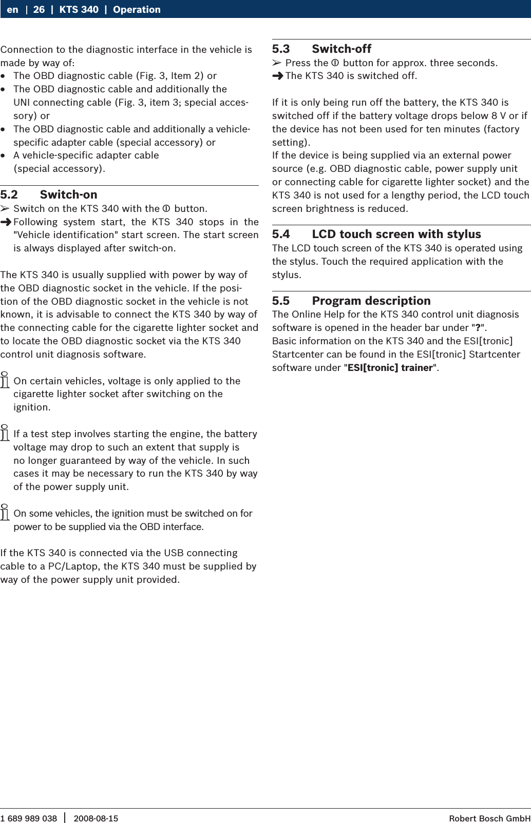 1 689 989 038 2008-08-15|  Robert Bosch GmbH26  |  KTS 340  |  OperationenConnection to the diagnostic interface in the vehicle is made by way of: The OBD diagnostic cable (Fig. 3, Item 2) or  RThe OBD diagnostic cable and additionally the   RUNI connecting cable (Fig. 3, item 3; special acces-sory) orThe OBD diagnostic cable and additionally a vehicle- Rspecific adapter cable (special accessory) orA vehicle-specific adapter cable   R(special accessory).Switch-on 5.2 Switch on the KTS 340 with the  ¶ button.Following  system  start,  the  KTS  340  stops  in  the   &quot;&quot;Vehicle identification&quot; start screen. The start screen is always displayed after switch-on.The KTS 340 is usually supplied with power by way of the OBD diagnostic socket in the vehicle. If the posi-tion of the OBD diagnostic socket in the vehicle is not known, it is advisable to connect the KTS 340 by way of the connecting cable for the cigarette lighter socket and to locate the OBD diagnostic socket via the KTS 340 control unit diagnosis software. On certain vehicles, voltage is only applied to the  icigarette lighter socket after switching on the  ignition.If a test step involves starting the engine, the battery  ivoltage may drop to such an extent that supply is no longer guaranteed by way of the vehicle. In such cases it may be necessary to run the KTS 340 by way of the power supply unit.On some vehicles, the ignition must be switched on for  ipower to be supplied via the OBD interface.If the KTS 340 is connected via the USB connecting cable to a PC/Laptop, the KTS 340 must be supplied by way of the power supply unit provided.Switch-off5.3 Press the  ¶ button for approx. three seconds.The KTS 340 is switched off. &quot;If it is only being run off the battery, the KTS 340 is switched off if the battery voltage drops below 8 V or if the device has not been used for ten minutes (factory setting).If the device is being supplied via an external power source (e.g. OBD diagnostic cable, power supply unit or connecting cable for cigarette lighter socket) and the KTS 340 is not used for a lengthy period, the LCD touch screen brightness is reduced.LCD touch screen with stylus5.4 The LCD touch screen of the KTS 340 is operated using the stylus. Touch the required application with the  stylus. Program description5.5 The Online Help for the KTS 340 control unit diagnosis software is opened in the header bar under &quot;?&quot;. Basic information on the KTS 340 and the ESI[tronic] Startcenter can be found in the ESI[tronic] Startcenter software under &quot;ESI[tronic] trainer&quot;.