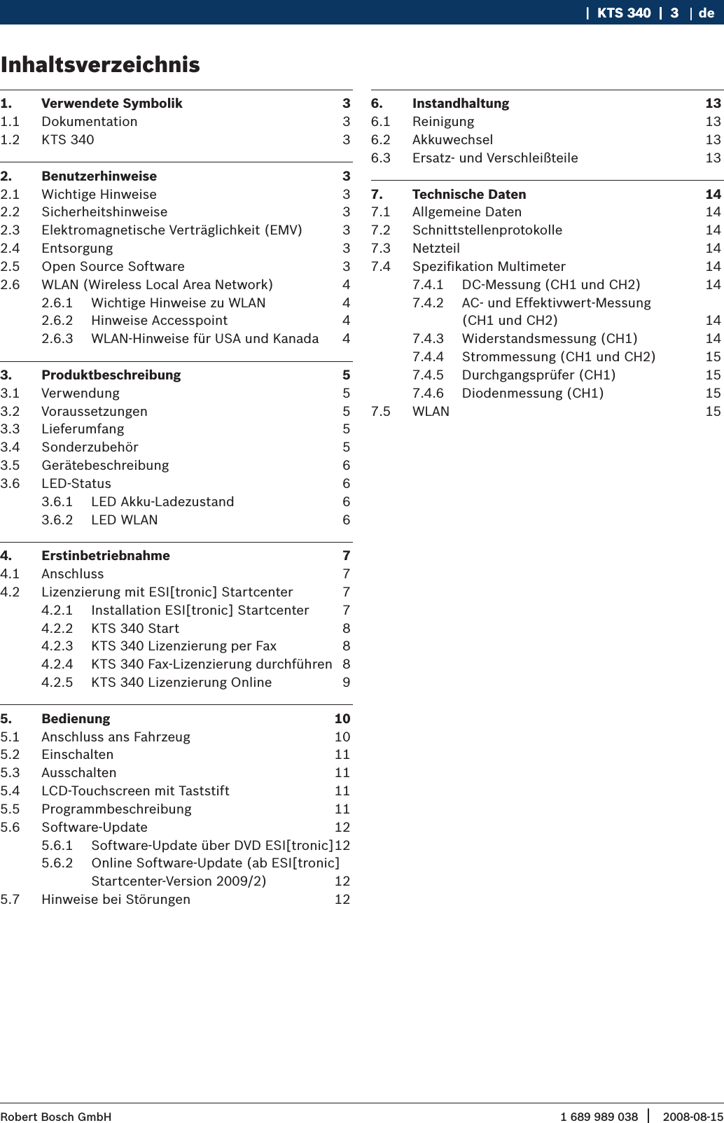 1 689 989 038 2008-08-15| Robert Bosch GmbH   |  KTS 340  |  3KTS 340  |  3  |  3 deInhaltsverzeichnis 1.  Verwendete Symbolik  31.1  Dokumentation  31.2  KTS 340  32.  Benutzerhinweise  32.1  Wichtige Hinweise  32.2  Sicherheitshinweise  32.3  Elektromagnetische Verträglichkeit (EMV)  32.4  Entsorgung  32.5  Open Source Software  32.6  WLAN (Wireless Local Area Network)  42.6.1  Wichtige Hinweise zu WLAN  42.6.2  Hinweise Accesspoint  42.6.3  WLAN-Hinweise für USA und Kanada  43.  Produktbeschreibung  53.1  Verwendung  53.2  Voraussetzungen  53.3  Lieferumfang   53.4  Sonderzubehör  53.5  Gerätebeschreibung  63.6  LED-Status  63.6.1  LED Akku-Ladezustand  63.6.2  LED WLAN  64.  Erstinbetriebnahme   74.1  Anschluss  74.2  Lizenzierung mit ESI[tronic] Startcenter  74.2.1  Installation ESI[tronic] Startcenter  74.2.2  KTS 340 Start  84.2.3  KTS 340 Lizenzierung per Fax  84.2.4  KTS 340 Fax-Lizenzierung durchführen  84.2.5  KTS 340 Lizenzierung Online  95.  Bedienung  105.1  Anschluss ans Fahrzeug  105.2  Einschalten   115.3  Ausschalten  115.4  LCD-Touchscreen mit Taststift  115.5  Programmbeschreibung  115.6  Software-Update  125.6.1  Software-Update über DVD ESI[tronic] 125.6.2  Online Software-Update (ab ESI[tronic] Startcenter-Version 2009/2)  125.7  Hinweise bei Störungen  126.  Instandhaltung  136.1  Reinigung  136.2  Akkuwechsel  136.3  Ersatz- und Verschleißteile  137.  Technische Daten  147.1  Allgemeine Daten  147.2  Schnittstellenprotokolle  147.3  Netzteil  147.4  Speziﬁkation Multimeter  147.4.1  DC-Messung (CH1 und CH2)  147.4.2  AC- und Effektivwert-Messung  (CH1 und CH2)  147.4.3  Widerstandsmessung (CH1)  147.4.4  Strommessung (CH1 und CH2)  157.4.5  Durchgangsprüfer (CH1)  157.4.6  Diodenmessung (CH1)  157.5  WLAN  15