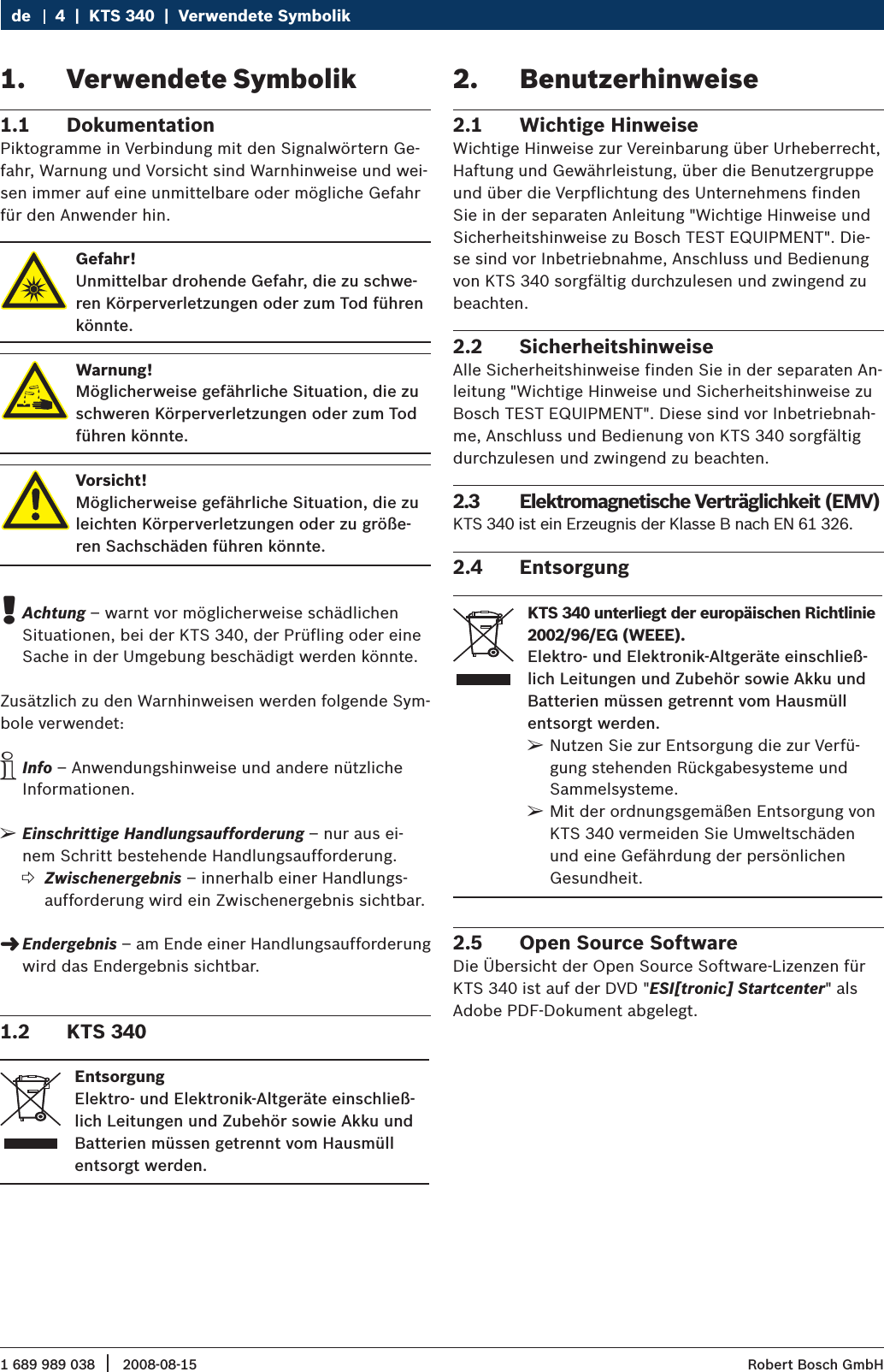 1 689 989 038 2008-08-15|  Robert Bosch GmbH4  |  KTS 340  |  Verwendete SymbolikdeVerwendete Symbolik1. Dokumentation1.1 Piktogramme in Verbindung mit den Signalwörtern Ge-fahr, Warnung und Vorsicht sind Warnhinweise und wei-sen immer auf eine unmittelbare oder mögliche Gefahr für den Anwender hin.Gefahr!Unmittelbar drohende Gefahr, die zu schwe-ren Körperverletzungen oder zum Tod führen könnte.Warnung!Möglicherweise gefährliche Situation, die zu schweren Körperverletzungen oder zum Tod führen könnte.Vorsicht!Möglicherweise gefährliche Situation, die zu leichten Körperverletzungen oder zu größe-ren Sachschäden führen könnte.Achtung ! – warnt vor möglicherweise schädlichen Situationen, bei der KTS 340, der Prüfling oder eine Sache in der Umgebung beschädigt werden könnte.Zusätzlich zu den Warnhinweisen werden folgende Sym-bole verwendet:Info i – Anwendungshinweise und andere nützliche Informationen.Einschrittige Handlungsaufforderung ¶ – nur aus ei-nem Schritt bestehende Handlungsaufforderung.Zwischenergebnis ? – innerhalb einer Handlungs-aufforderung wird ein Zwischenergebnis sichtbar.Endergebnis &quot; – am Ende einer Handlungsaufforderung wird das Endergebnis sichtbar.KTS 3401.2 EntsorgungElektro- und Elektronik-Altgeräte einschließ-lich Leitungen und Zubehör sowie Akku und Batterien müssen getrennt vom Hausmüll entsorgt werden.Benutzerhinweise2. Wichtige Hinweise2.1 Wichtige Hinweise zur Vereinbarung über Urheberrecht, Haftung und Gewährleistung, über die Benutzergruppe und über die Verpflichtung des Unternehmens finden Sie in der separaten Anleitung &quot;Wichtige Hinweise und Sicherheitshinweise zu Bosch TEST EQUIPMENT&quot;. Die-se sind vor Inbetriebnahme, Anschluss und Bedienung von KTS 340 sorgfältig durchzulesen und zwingend zu beachten.Sicherheitshinweise2.2 Alle Sicherheitshinweise finden Sie in der separaten An-leitung &quot;Wichtige Hinweise und Sicherheitshinweise zu Bosch TEST EQUIPMENT&quot;. Diese sind vor Inbetriebnah-me, Anschluss und Bedienung von KTS 340 sorgfältig durchzulesen und zwingend zu beachten.Elektromagnetische Verträglichkeit (EMV)2.3 KTS 340 ist ein Erzeugnis der Klasse B nach EN 61 326.Entsorgung2.4 KTS 340 unterliegt der europäischen Richtlinie 2002/96/EG (WEEE).Elektro- und Elektronik-Altgeräte einschließ-lich Leitungen und Zubehör sowie Akku und Batterien müssen getrennt vom Hausmüll entsorgt werden.Nutzen Sie zur Entsorgung die zur Verfü- ¶gung stehenden Rückgabesysteme und Sammelsysteme.Mit der ordnungsgemäßen Entsorgung von  ¶KTS 340 vermeiden Sie Umweltschäden und eine Gefährdung der persönlichen Gesundheit.Open Source Software2.5 Die Übersicht der Open Source Software-Lizenzen für KTS 340 ist auf der DVD &quot;ESI[tronic] Startcenter&quot; als Adobe PDF-Dokument abgelegt.