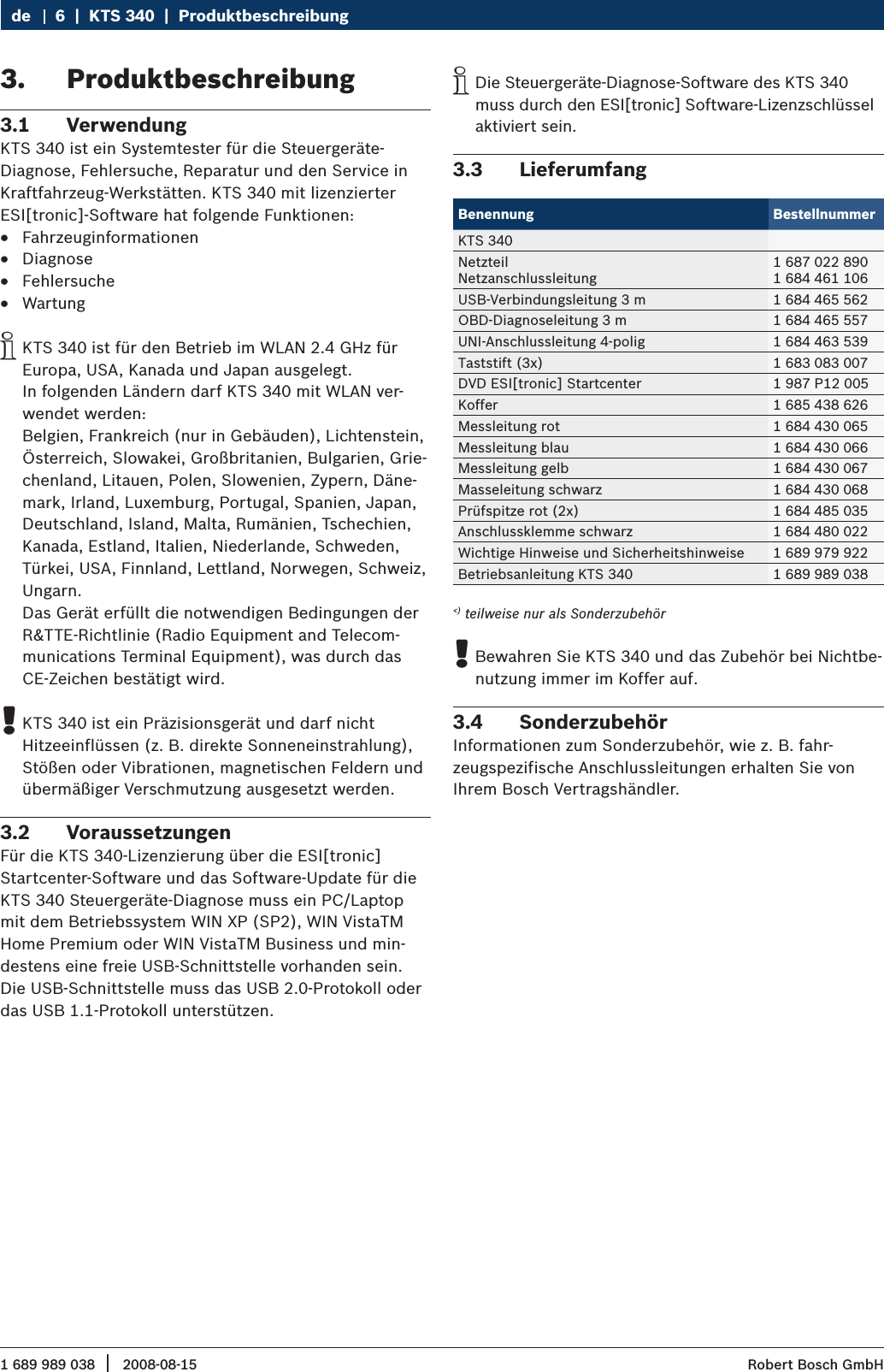 1 689 989 038 2008-08-15|  Robert Bosch GmbH6  |  KTS 340  |  ProduktbeschreibungdeProduktbeschreibung3. Verwendung3.1 KTS 340 ist ein Systemtester für die Steuergeräte-Diagnose, Fehlersuche, Reparatur und den Service in Kraftfahrzeug-Werkstätten. KTS 340 mit lizenzierter ESI[tronic]-Software hat folgende Funktionen:Fahrzeuginformationen RDiagnose RFehlersuche RWartung RKTS 340 ist für den Betrieb im WLAN 2.4 GHz für  iEuropa, USA, Kanada und Japan ausgelegt.  In folgenden Ländern darf KTS 340 mit WLAN ver-wendet werden:  Belgien, Frankreich (nur in Gebäuden), Lichtenstein, Österreich, Slowakei, Großbritanien, Bulgarien, Grie-chenland, Litauen, Polen, Slowenien, Zypern, Däne-mark, Irland, Luxemburg, Portugal, Spanien, Japan, Deutschland, Island, Malta, Rumänien, Tschechien, Kanada, Estland, Italien, Niederlande, Schweden, Türkei, USA, Finnland, Lettland, Norwegen, Schweiz, Ungarn.  Das Gerät erfüllt die notwendigen Bedingungen der R&amp;TTE-Richtlinie (Radio Equipment and Telecom-munications Terminal Equipment), was durch das CE-Zeichen bestätigt wird.KTS 340 ist ein Präzisionsgerät und darf nicht  !Hitzeeinflüssen (z. B. direkte Sonneneinstrahlung), Stößen oder Vibrationen, magnetischen Feldern und übermäßiger Verschmutzung ausgesetzt werden.Voraussetzungen3.2 Für die KTS 340-Lizenzierung über die ESI[tronic] Startcenter-Software und das Software-Update für die KTS 340 Steuergeräte-Diagnose muss ein PC/Laptop mit dem Betriebssystem WIN XP (SP2), WIN VistaTM Home Premium oder WIN VistaTM Business und min-destens eine freie USB-Schnittstelle vorhanden sein. Die USB-Schnittstelle muss das USB 2.0-Protokoll oder das USB 1.1-Protokoll unterstützen. Die Steuergeräte-Diagnose-Software des KTS 340  imuss durch den ESI[tronic] Software-Lizenzschlüssel aktiviert sein. Lieferumfang 3.3 Benennung BestellnummerKTS 340NetzteilNetzanschlussleitung1 687 022 8901 684 461 106USB-Verbindungsleitung 3 m 1 684 465 562OBD-Diagnoseleitung 3 m 1 684 465 557UNI-Anschlussleitung 4-polig 1 684 463 539Taststift (3x) 1 683 083 007DVD ESI[tronic] Startcenter 1 987 P12 005Koffer 1 685 438 626Messleitung rot 1 684 430 065Messleitung blau 1 684 430 066Messleitung gelb 1 684 430 067Masseleitung schwarz 1 684 430 068Prüfspitze rot (2x) 1 684 485 035Anschlussklemme schwarz 1 684 480 022Wichtige Hinweise und Sicherheitshinweise 1 689 979 922Betriebsanleitung KTS 340 1 689 989 038&lt;) teilweise nur als SonderzubehörBewahren Sie KTS 340 und das Zubehör bei Nichtbe- !nutzung immer im Koffer auf.Sonderzubehör3.4 Informationen zum Sonderzubehör, wie z. B. fahr-zeugspezifische Anschlussleitungen erhalten Sie von Ihrem Bosch Vertragshändler.