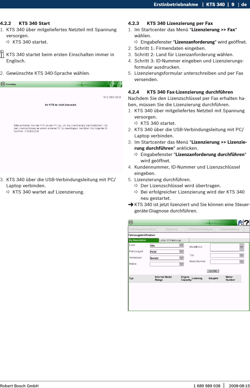 1 689 989 038 2008-08-15| Robert Bosch GmbHErstinbetriebnahme   |  KTS 340  |  9KTS 340  |  9  |  9 deKTS 340 Start4.2.2 KTS 340 über mitgeliefertes Netzteil mit Spannung 1. versorgen.KTS 340 startet. ?KTS 340 startet beim ersten Einschalten immer in  iEnglisch.Gewünschte KTS 340-Sprache wählen.2. KTS 340 über die USB-Verbindungsleitung mit PC/3. Laptop verbinden. KTS 340 wartet auf Lizenzierung. ?KTS 340 Lizenzierung per Fax4.2.3 Im Startcenter das Menü &quot;1.  Lizenzierung &gt;&gt; Fax&quot; wählen.Eingabefenster &quot; ?Lizenzanforderung&quot; wird geöffnet.Schritt 1: Firmendaten eingeben.2. Schritt 2: Land für Lizenzanforderung wählen.3. Schritt 3: ID-Nummer eingeben und Lizenzierungs-4. formular ausdrucken.Lizenzierungsformular unterschreiben und per Fax 5. versenden.KTS 340 Fax-Lizenzierung durchführen4.2.4 Nachdem Sie den Lizenzschlüssel per Fax erhalten ha-ben, müssen Sie die Lizenzierung durchführen.KTS 340 über mitgeliefertes Netzteil mit Spannung 1. versorgen.KTS 340 startet. ?KTS 340 über die USB-Verbindungsleitung mit PC/2. Laptop verbinden. Im Startcenter das Menü &quot;3.  Lizenzierung &gt;&gt; Lizenzie-rung durchführen&quot; anklicken.Eingabefenster &quot; ?Lizenzanforderung durchführen&quot; wird geöffnet.Kundennummer, ID-Nummer und Lizenzschlüssel 4. eingeben.Lizenzierung durchführen.5. Der Lizenzschlüssel wird übertragen. ?Bei erfolgreicher Lizenzierung wird der KTS 340  ?neu gestartet.KTS 340 ist jetzt lizenziert und Sie können eine Steuer- &quot;geräte-Diagnose durchführen.