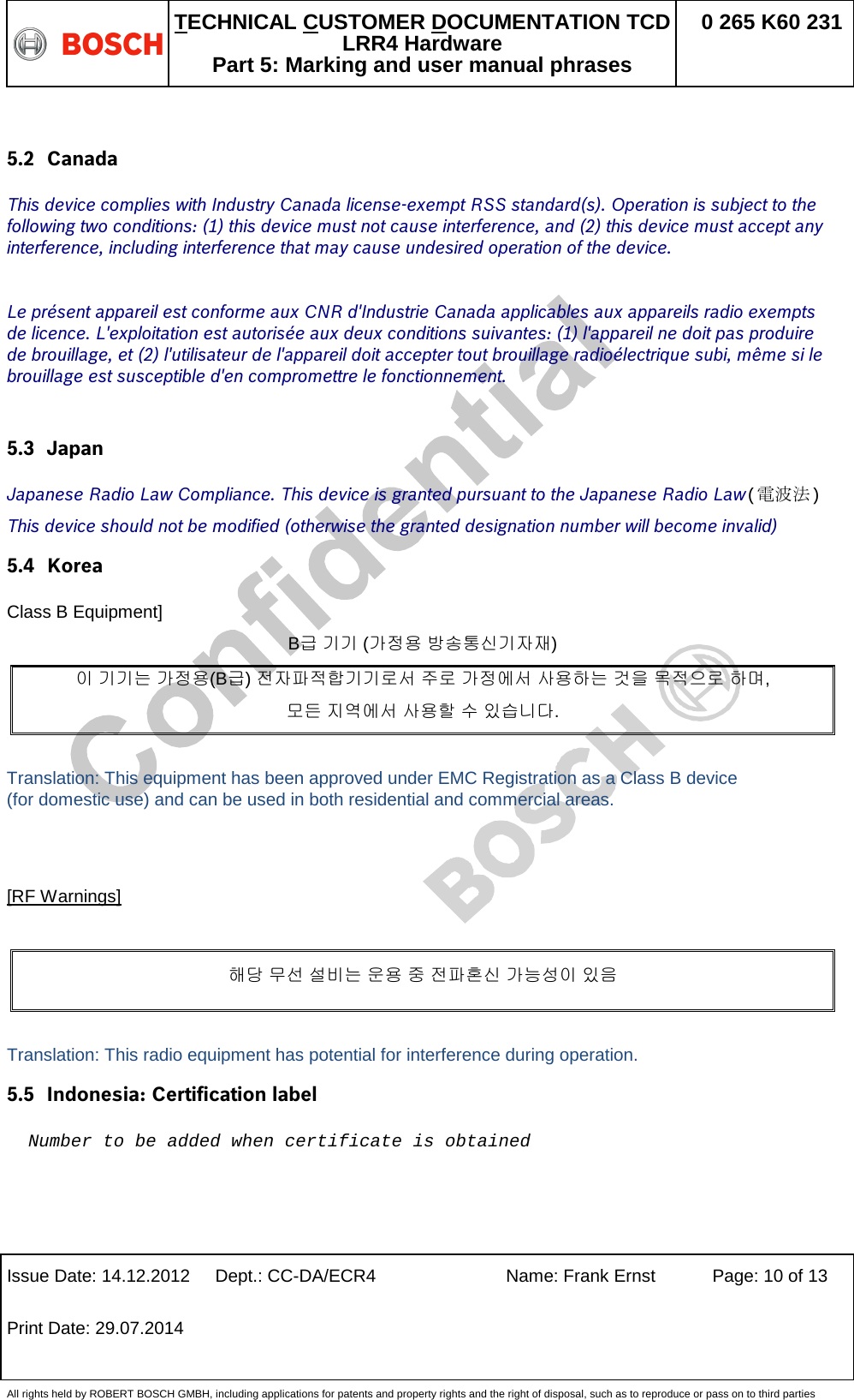   TECHNICAL CUSTOMER DOCUMENTATION TCD LRR4 Hardware Part 5: Marking and user manual phrases 0 265 K60 231  Issue Date: 14.12.2012 Dept.: CC-DA/ECR4 Name: Frank Ernst Page: 10 of 13 Print Date: 29.07.2014   All rights held by ROBERT BOSCH GMBH, including applications for patents and property rights and the right of disposal, such as to reproduce or pass on to third parties  5.2 Canada This device complies with Industry Canada license-exempt RSS standard(s). Operation is subject to the following two conditions: (1) this device must not cause interference, and (2) this device must accept any interference, including interference that may cause undesired operation of the device.  Le présent appareil est conforme aux CNR d&apos;Industrie Canada applicables aux appareils radio exempts de licence. L&apos;exploitation est autorisée aux deux conditions suivantes: (1) l&apos;appareil ne doit pas produire de brouillage, et (2) l&apos;utilisateur de l&apos;appareil doit accepter tout brouillage radioélectrique subi, même si le brouillage est susceptible d&apos;en compromettre le fonctionnement.  5.3 Japan  Japanese Radio Law Compliance. This device is granted pursuant to the Japanese Radio Law(電波法) This device should not be modified (otherwise the granted designation number will become invalid) 5.4 Korea Class B Equipment] B급 기기 (가정용 방송통신기자재) 이 기기는 가정용(B급) 전자파적합기기로서 주로 가정에서 사용하는 것을 목적으로 하며,  모든 지역에서 사용할 수 있습니다.  Translation: This equipment has been approved under EMC Registration as a Class B device (for domestic use) and can be used in both residential and commercial areas.   [RF Warnings]  해당 무선 설비는 운용 중 전파혼신 가능성이 있음  Translation: This radio equipment has potential for interference during operation. 5.5 Indonesia: Certification label  Number to be added when certificate is obtained 