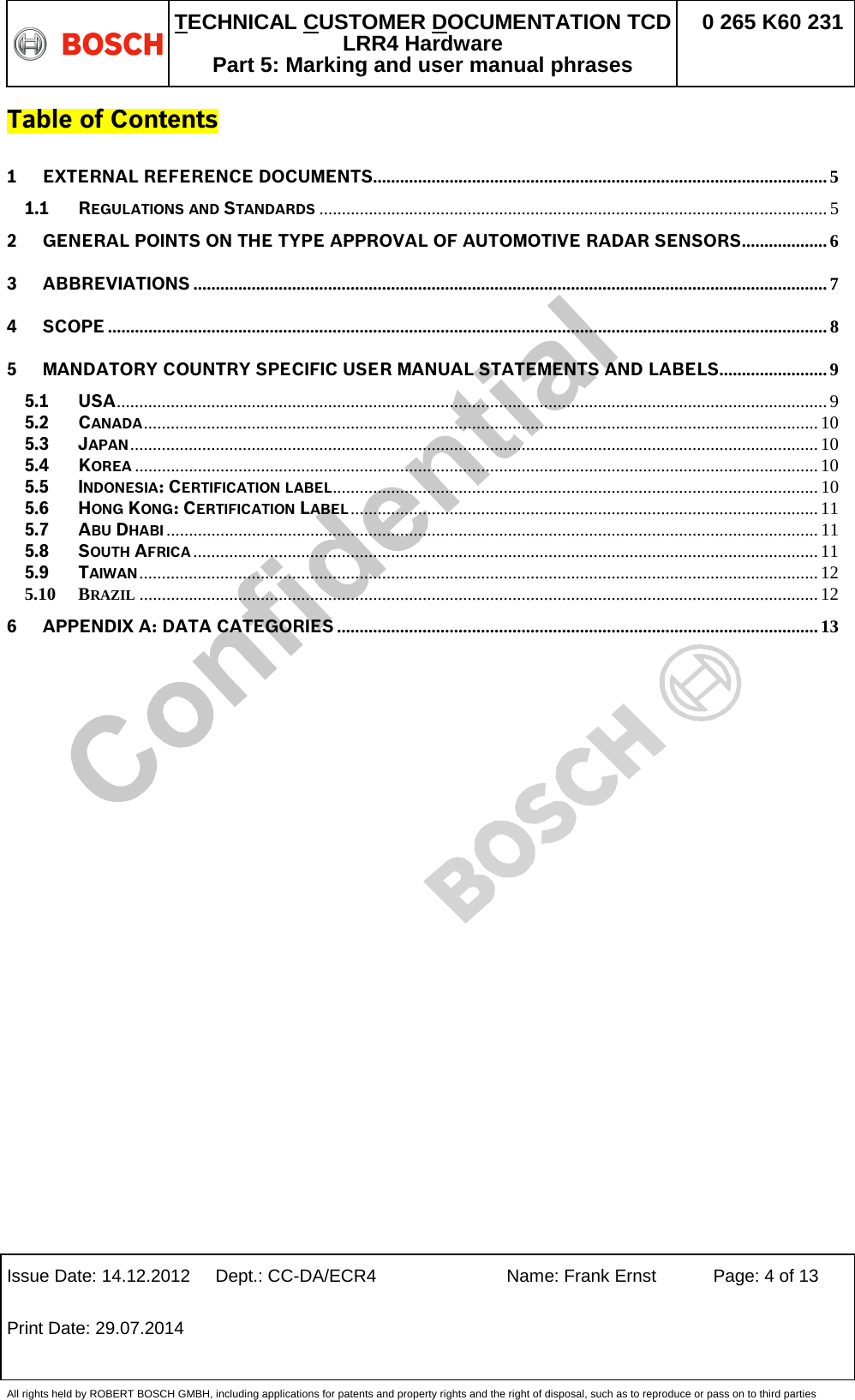   TECHNICAL CUSTOMER DOCUMENTATION TCD LRR4 Hardware Part 5: Marking and user manual phrases 0 265 K60 231  Issue Date: 14.12.2012 Dept.: CC-DA/ECR4 Name: Frank Ernst Page: 4 of 13 Print Date: 29.07.2014   All rights held by ROBERT BOSCH GMBH, including applications for patents and property rights and the right of disposal, such as to reproduce or pass on to third parties Table of Contents 1 EXTERNAL REFERENCE DOCUMENTS..................................................................................................... 5 1.1 REGULATIONS AND STANDARDS ................................................................................................................. 5 2 GENERAL POINTS ON THE TYPE APPROVAL OF AUTOMOTIVE RADAR SENSORS ................... 6 3 ABBREVIATIONS ............................................................................................................................................. 7 4 SCOPE ................................................................................................................................................................ 8 5 MANDATORY COUNTRY SPECIFIC USER MANUAL STATEMENTS AND LABELS ........................ 9 5.1 USA .............................................................................................................................................................. 9 5.2 CANADA ...................................................................................................................................................... 10 5.3 JAPAN ......................................................................................................................................................... 10 5.4 KOREA ........................................................................................................................................................ 10 5.5 INDONESIA: CERTIFICATION LABEL............................................................................................................ 10 5.6 HONG KONG: CERTIFICATION LABEL ........................................................................................................ 11 5.7 ABU DHABI ................................................................................................................................................. 11 5.8 SOUTH AFRICA ........................................................................................................................................... 11 5.9 TAIWAN ....................................................................................................................................................... 12 5.10 BRAZIL ....................................................................................................................................................... 12 6 APPENDIX A: DATA CATEGORIES ........................................................................................................... 13  