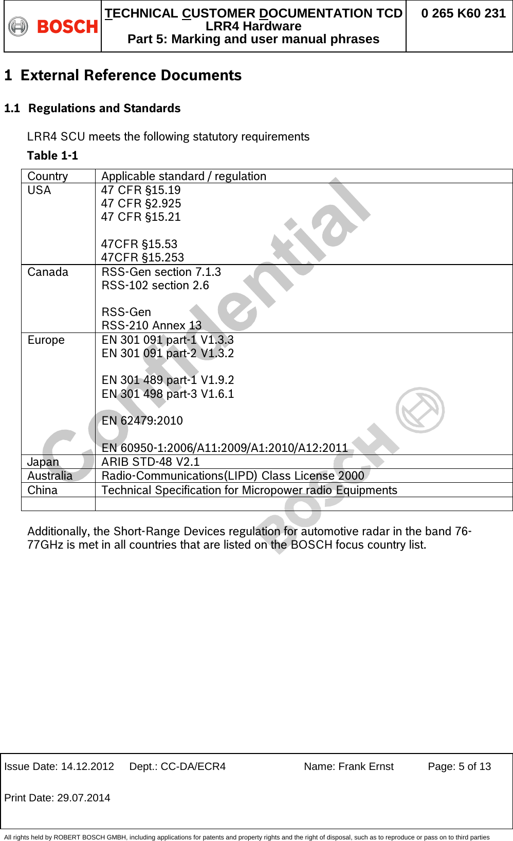   TECHNICAL CUSTOMER DOCUMENTATION TCD LRR4 Hardware Part 5: Marking and user manual phrases 0 265 K60 231  Issue Date: 14.12.2012 Dept.: CC-DA/ECR4 Name: Frank Ernst Page: 5 of 13 Print Date: 29.07.2014   All rights held by ROBERT BOSCH GMBH, including applications for patents and property rights and the right of disposal, such as to reproduce or pass on to third parties 1 External Reference Documents 1.1 Regulations and Standards  LRR4 SCU meets the following statutory requirements  Table 1-1 Country Applicable standard / regulation  USA  47 CFR §15.19 47 CFR §2.925 47 CFR §15.21  47CFR §15.53 47CFR §15.253 Canada  RSS-Gen section 7.1.3 RSS-102 section 2.6  RSS-Gen RSS-210 Annex 13 Europe EN 301 091 part-1 V1.3.3 EN 301 091 part-2 V1.3.2  EN 301 489 part-1 V1.9.2  EN 301 498 part-3 V1.6.1  EN 62479:2010  EN 60950-1:2006/A11:2009/A1:2010/A12:2011 Japan  ARIB STD-48 V2.1 Australia Radio-Communications(LIPD) Class License 2000 China Technical Specification for Micropower radio Equipments    Additionally, the Short-Range Devices regulation for automotive radar in the band 76-77GHz is met in all countries that are listed on the BOSCH focus country list.  