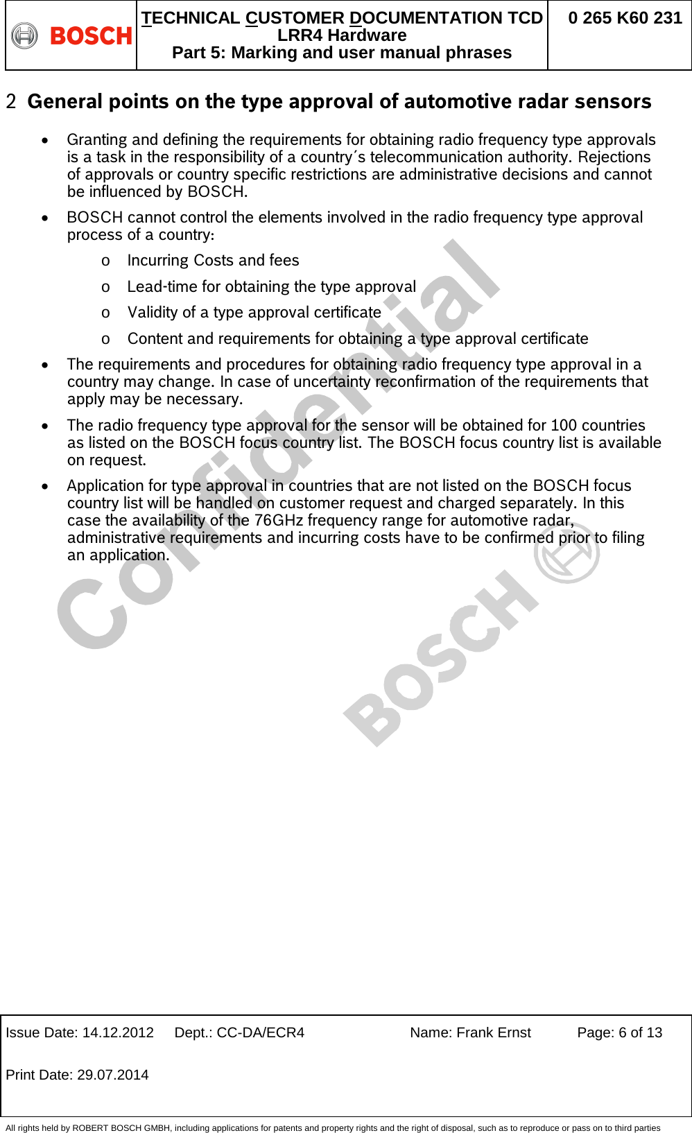   TECHNICAL CUSTOMER DOCUMENTATION TCD LRR4 Hardware Part 5: Marking and user manual phrases 0 265 K60 231  Issue Date: 14.12.2012 Dept.: CC-DA/ECR4 Name: Frank Ernst Page: 6 of 13 Print Date: 29.07.2014   All rights held by ROBERT BOSCH GMBH, including applications for patents and property rights and the right of disposal, such as to reproduce or pass on to third parties 2 General points on the type approval of automotive radar sensors • Granting and defining the requirements for obtaining radio frequency type approvals is a task in the responsibility of a country´s telecommunication authority. Rejections of approvals or country specific restrictions are administrative decisions and cannot be influenced by BOSCH. • BOSCH cannot control the elements involved in the radio frequency type approval process of a country: o Incurring Costs and fees  o Lead-time for obtaining the type approval  o Validity of a type approval certificate o Content and requirements for obtaining a type approval certificate  • The requirements and procedures for obtaining radio frequency type approval in a country may change. In case of uncertainty reconfirmation of the requirements that apply may be necessary. • The radio frequency type approval for the sensor will be obtained for 100 countries as listed on the BOSCH focus country list. The BOSCH focus country list is available on request. • Application for type approval in countries that are not listed on the BOSCH focus country list will be handled on customer request and charged separately. In this case the availability of the 76GHz frequency range for automotive radar, administrative requirements and incurring costs have to be confirmed prior to filing an application.  