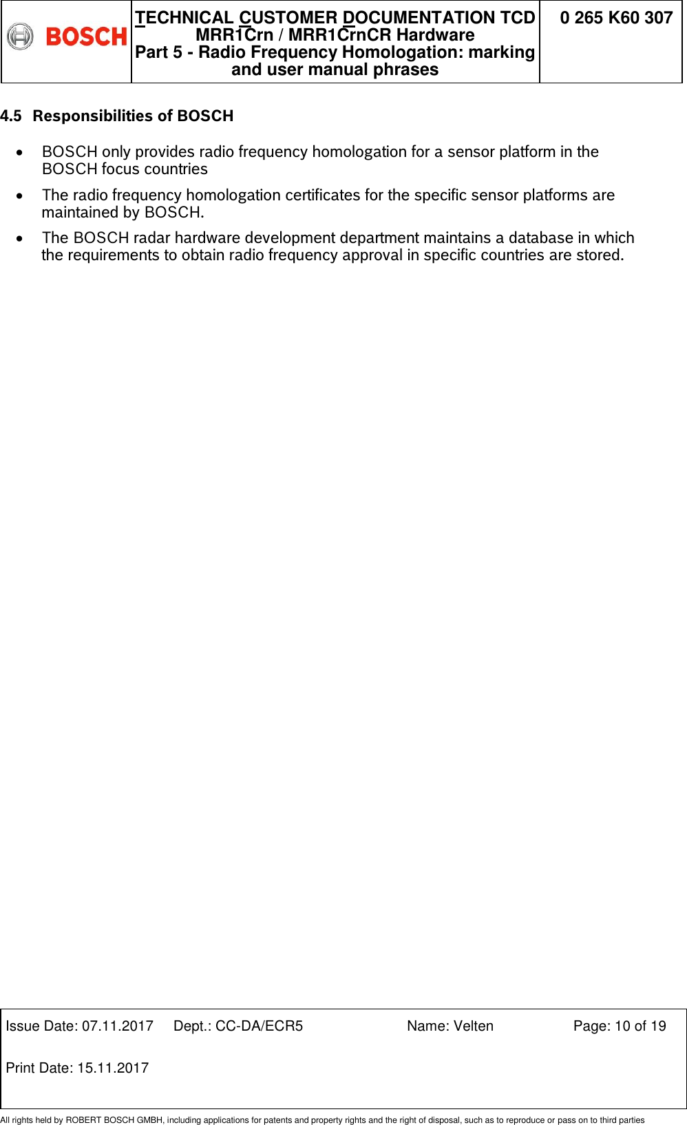   TECHNICAL CUSTOMER DOCUMENTATION TCD MRR1Crn / MRR1CrnCR Hardware Part 5 - Radio Frequency Homologation: marking and user manual phrases 0 265 K60 307  Issue Date: 07.11.2017 Dept.: CC-DA/ECR5 Name: Velten Page: 10 of 19 Print Date: 15.11.2017               All rights held by ROBERT BOSCH GMBH, including applications for patents and property rights and the right of disposal, such as to reproduce or pass on to third parties 4.5 Responsibilities of BOSCH   BOSCH only provides radio frequency homologation for a sensor platform in the BOSCH focus countries  The radio frequency homologation certificates for the specific sensor platforms are maintained by BOSCH.  The BOSCH radar hardware development department maintains a database in which the requirements to obtain radio frequency approval in specific countries are stored.   