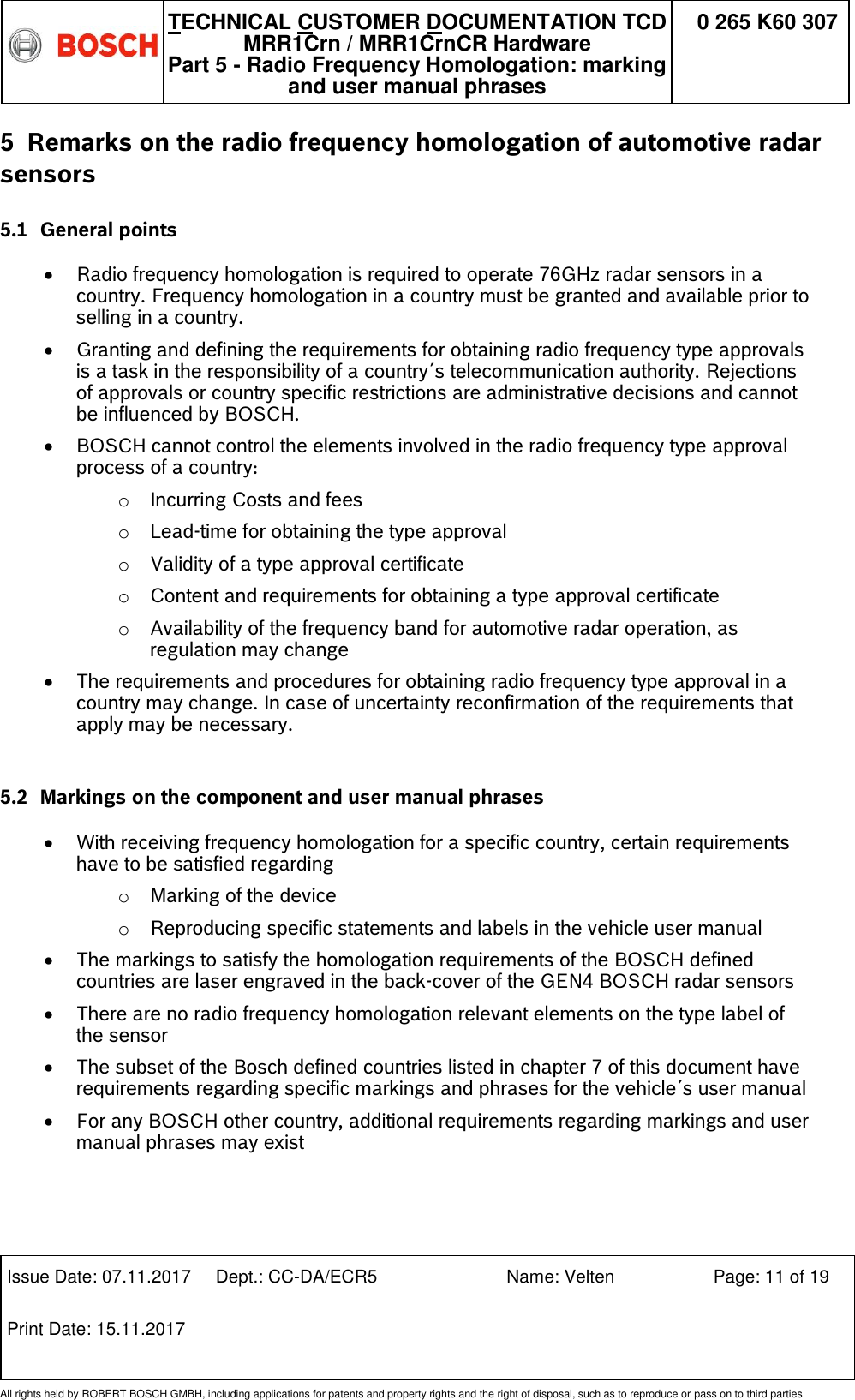   TECHNICAL CUSTOMER DOCUMENTATION TCD MRR1Crn / MRR1CrnCR Hardware Part 5 - Radio Frequency Homologation: marking and user manual phrases 0 265 K60 307  Issue Date: 07.11.2017 Dept.: CC-DA/ECR5 Name: Velten Page: 11 of 19 Print Date: 15.11.2017               All rights held by ROBERT BOSCH GMBH, including applications for patents and property rights and the right of disposal, such as to reproduce or pass on to third parties 5 Remarks on the radio frequency homologation of automotive radar sensors 5.1 General points   Radio frequency homologation is required to operate 76GHz radar sensors in a country. Frequency homologation in a country must be granted and available prior to selling in a country.  Granting and defining the requirements for obtaining radio frequency type approvals is a task in the responsibility of a country´s telecommunication authority. Rejections of approvals or country specific restrictions are administrative decisions and cannot be influenced by BOSCH.  BOSCH cannot control the elements involved in the radio frequency type approval process of a country: o Incurring Costs and fees  o Lead-time for obtaining the type approval  o Validity of a type approval certificate o Content and requirements for obtaining a type approval certificate  o Availability of the frequency band for automotive radar operation, as regulation may change   The requirements and procedures for obtaining radio frequency type approval in a country may change. In case of uncertainty reconfirmation of the requirements that apply may be necessary.  5.2 Markings on the component and user manual phrases   With receiving frequency homologation for a specific country, certain requirements have to be satisfied regarding o Marking of the device o Reproducing specific statements and labels in the vehicle user manual   The markings to satisfy the homologation requirements of the BOSCH defined countries are laser engraved in the back-cover of the GEN4 BOSCH radar sensors  There are no radio frequency homologation relevant elements on the type label of the sensor  The subset of the Bosch defined countries listed in chapter 7 of this document have requirements regarding specific markings and phrases for the vehicle´s user manual   For any BOSCH other country, additional requirements regarding markings and user manual phrases may exist 